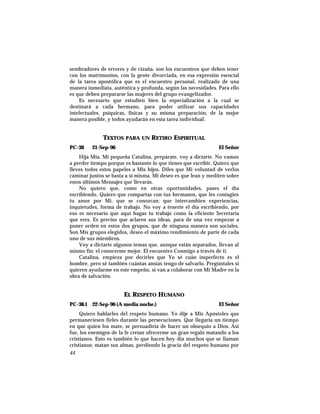 sembradores de errores y de cizaña, son los encuentros que deben tener
con los matrimonios, con la gente divorciada, en esa expresión esencial
de la tarea apostólica que es el encuentro personal, realizado de una
manera inmediata, auténtica y profunda, según las necesidades. Para ello
es que deben prepararse las mujeres del grupo evangelizador.
Es necesario que estudien bien la especialización a la cual se
destinará a cada hermano, para poder utilizar sus capacidades
intelectuales, psíquicas, físicas y su misma preparación, de la mejor
manera posible, y todos ayudarán en esta tarea individual.
TEXTOS PARA UN RETIRO ESPIRITUAL
PC-38 21-Sep-96 El Señor
Hija Mía, Mi pequeña Catalina, prepárate, voy a dictarte. No vamos
a perder tiempo porque es bastante lo que tienes que escribir. Quiero que
lleves todos estos papeles a Mis hijos. Diles que Mi voluntad de verlos
caminar juntos se basta a sí misma. Mi deseo es que lean y mediten sobre
estos últimos Mensajes que llevarás.
No quiero que, como en otras oportunidades, pases el día
escribiendo. Quiero que compartas con tus hermanos, que les contagies
tu amor por Mí, que se conozcan; que intercambien experiencias,
inquietudes, forma de trabajo. No voy a tenerte el día escribiendo, por
eso es necesario que aquí hagas tu trabajo como la eficiente Secretaria
que eres. Es preciso que aclaren sus ideas, para de una vez empezar a
poner orden en estos dos grupos, que de ninguna manera son sociales.
Son Mis grupos elegidos, deseo el máximo rendimiento de parte de cada
uno de sus miembros.
Voy a dictarte algunos temas que, aunque están separados, llevan al
mismo fin: el conocerme mejor. El encuentro Conmigo a través de ti.
Catalina, empieza por decirles que Yo sé cuán imperfecto es el
hombre, pero sé también cuántas ansias tengo de salvarlo. Pregúntales si
quieren ayudarme en este empeño, si van a colaborar con Mi Madre en la
obra de salvación.
EL RESPETO HUMANO
PC-38.1 22-Sep-96 (A media noche.) El Señor
Quiero hablarles del respeto humano. Yo dije a Mis Apóstoles que
permaneciesen fieles durante las persecuciones. Que llegaría un tiempo
en que quien los mate, se persuadiría de hacer un obsequio a Dios. Así
fue, los enemigos de la fe creían ofrecerme un gran regalo matando a los
cristianos. Esto es también lo que hacen hoy día muchos que se llaman
cristianos; matan sus almas, perdiendo la gracia del respeto humano por
44
 