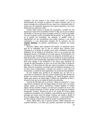 complacer de esta manera a los amigos del mundo. ¡A cuántos
desventurados ha enviado al infierno el respeto humano, que es el
mayor enemigo de su salvación! Por eso, ahora voy a instruirlos sobre lo
mucho que les importará despreciar los respetos humanos y de cómo
deben hacerse superiores a ellos.
Cuánto daño causan al mundo los escándalos, ¿verdad? ¡Ay del
mundo por razón de los escándalos! Si bien Yo dije, que no por la malicia
del hombre es forzoso que haya escándalo, entonces, ¿cómo será posible
vivir en el mundo y evitar escándalos? Efectivamente, no es posible vivir
en el mundo sin escándalos. Sin embargo, es posible evitar la
familiaridad con los escandalosos para poder oponerse a sus malas
costumbres y a sus depravados consejos. De lo contrario, por los
respetos humanos, no podrán contradecirlos e imitarán sus malos
ejemplos.
Escuchen, hijitos. Estos amadores del mundo, no solamente hacen
gala de su iniquidad, sino lo que es todavía peor, quieren tener
compañeros y se burlan de cuantos viven como verdaderos cristianos,
alejándose de los peligros de ofenderme. Este es un pecado que Me
desagrada mucho y lo prohibo de un modo especial. En Eclesiástico 8, 6
encontrarán que les digo que no miren con desprecio al hombre que se
aleja del pecado y no se lo eches en cara o te burles de él para arrastrarlo
a que imite tu vida desordenada. Aparejados están los terribles juicios de
Dios para castigar a los mofadores y los mazos para machacar los
cuerpos de tales insensatos, en esta y en la otra vida. Ellos se burlan de
Mis hijos y Yo Me burlaré de ellos por toda la eternidad en el infierno.
Ellos tratan de avergonzar a los Santos ante los hombres mundanos y Yo
los haré morir avergonzados y después los enviaré a vivir entre los
condenados, cercados de eterna ignominia y de tormentos interminables.
Es una maldad muy grande la de aquellos que, no sólo no se
contentan con ofenderme, sino que quieren también que Me ofendan los
demás. Con mucha frecuencia consiguen sus malos designios, porque
hallan gran número de almas flojas y débiles que abandonan el bien y
abrazan el mal, por no ser objeto de burla a los malvados.
Cuántos de Mis hijos por no oír decir: “¡Mira ese santurrón!” y otras
expresiones semejantes que los hagan objeto de burla entre sus malos
amigos, imitan sus vicios y desórdenes. Cuántos también, si reciben
alguna afrenta, deciden vengarse, no tanto por la pasión de la ira, sino
por los respetos humanos; es decir, porque no los tengan por hombres
menguados. Cuántos, después de que se les escapó de la boca algún
comentario escandaloso, no se desdicen, como debieran, por no perder el
prestigio que tienen entre los demás. Cuántos, por miedo a perder el
favor de algún amigo, venden el alma al demonio —como lo hizo Pilato,
que Me condenó a muerte por miedo de perder la amistad del Cesar.
Sepan, hijitos Míos, que si quieren salvarse, deben despreciar los
respetos humanos y el rubor que puedan acarrearles las burlas que
45
 