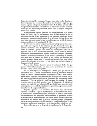 hagan de ustedes Mis enemigos. Porque, como digo en las Escrituras,
hay vergüenza que conduce al pecado y hay también vergüenza que
acarrea a gloria y la gracia. Lean Eclesiástico 4, 25. Si no quieren sufrir
con paciencia esta última, los conducirá al abismo del pecado; pero si la
sufren por Mí, merecerán por ella Mi divino amor y, después, una gloria
eterna en el Paraíso.
Se preguntarán algunos ¿por qué han de perseguirme si yo quiero
salvar mi alma? Mas Yo les respondo: que no hay remedio y que es
imposible que deje de ser perseguido el que Me sirve, porque los impíos
abominan a los que siguen el camino de la salvación. Los que llevan una
vida licenciosa aborrecen a los que viven bien, porque la vida de éstos es
una reprensión viva de la mala vida de ellos.
El soberbio que quiere vengarse del menor ultraje que recibe, desea
que todos se venguen de las afrentas que les hacen; el avaro, que
aumenta el dinero a costa de injusticias, quisiera que todos hicieran otro
tanto; el bebedor, quisiera que todos se embriagarán como él; el
lujurioso, que se jacta de sus obscenidades y cuyas palabras respiran
inmundicia, quisiera que todos obrasen y hablasen como él. Todos esos
hombres desordenados califican al que no obra como ellos, de hombre
insociable, ruin y grosero, sin honor y sin crédito. Los hombres del
mundo no saben hablar sino el lenguaje del mundo. Son unos pobres
ciegos, obcecados por el pecado y el mal hábito que les hacen hablar el
lenguaje de los demonios.
Así, no cabe forjarse ilusiones sobre el particular. Todos los que
quieren vivir virtuosamente, han de padecer persecución del mundo;
todos los santos fueron perseguidos.
Tal vez dirá alguno: Yo no hago mal a nadie, ¿por qué no han de
dejarme en paz? ¿A quién incomodan los santos y mártires si estaban
llenos de caridad y amaban a todos los hombres? Así es, a pesar de esto,
nadie ignora cómo los trató el mundo: los destrozó con uñas de hierro,
los maltrató con hierros candentes y, finalmente, los hizo perecer en los
tormentos. Y Yo, ¿a quién hice mal? A pesar de consolar, de sanar,
resucitar muertos y redimir a todos a costa de Mi sangre y de Mi vida, el
mundo Me maltrató, Me calumnió, Me persiguió hasta hacerme morir
entre agonías en el patíbulo más infame e ignominioso, propio solamente
de esclavos y de los peores hombres.
Pequeña, aprende… Las máximas del mundo son enteramente
opuestas a las Mías. Lo que el mundo aprecia, es necedad delante Mío; y
el mundo llama necedad a lo que Yo creo digno de aprecio: los trabajos,
las enfermedades, los desprecios, los sufrimientos, la ignominia. A quien
se avergüense de Mí en el mundo, Yo le diré: ahora Me avergüenzo Yo,
apártate de Mí, maldito, vete al infierno a juntarte con tus compañeros
que se avergonzaron de seguir Mi doctrina. A esos hijos les digo: Tú que
no quieres ser burla de tus amigos, ¿no te importa el ser odiado por Mí?
Deben saber que si no se desprecia al mundo, éste ha de despreciar y
46
 