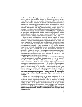 envilecer sus almas. Pero, ¿qué es el mundo y todos los bienes que él les
ofrece? Todo lo que hay en el mundo, es concupiscencia de la carne y
vanos deseos. ¿Qué son los vestidos ricos sino lodo? ¿Qué son los
honores sino humo? ¿Qué son los deleites carnales sino inmundicia? Y
después, ¿de qué les servirán todas esas cosas si se condenan? El que Me
ama y quiere salvarse debe despreciar al mundo y todos los respetos
humanos. Es preciso que cada uno se esfuerce cuanto pueda para
conseguir este objeto. Muchos deben violentarse. María Magdalena, para
vencer los respetos del mundo cuando se arrojó a Mis pies y en presencia
de tanta gente, Me lavó los pies con sus lágrimas y Me los enjugó con sus
cabellos. De este modo, se hizo santa y mereció que Yo le perdonara sus
pecados y alabase además el gran amor que Me tenía (Lucas 7, 47).
Un gran santo, llevaba un día debajo de la capa una olla de comida
para los pobres encarcelados; en el camino se encontró con su hijo,
montado a caballo pomposamente en compañía de otros. El santo tuvo
cierta vergüenza de que viesen lo que llevaba oculto, más ¿qué creen que
hizo para vencer este respeto humano? Tomó la olla y se la puso sobre la
cabeza para que todos la vieran, burlándose así del mundo. ¿Cuántas
burlas recibí Yo? En la Cruz fui burlado por los soldados que decían: si
eres Hijo de Dios, desciende de la cruz. Se burlaban también los
Sacerdotes, que decían entre sí: a otros ha salvado y no puede salvarse a
sí mismo. Pero a pesar de estas mofas y de que podía haberlos
confundido haciendo un milagro, quise terminar Mi vida en la Cruz,
enseñándoles a vencer los respetos humanos.
Hijos Míos, consuélense, porque cuando los hombres los maldicen y
vituperan, entonces es cuando los alabo y bendigo Yo. ¿No les basta ser
alabados por Mí, por la Reina del Cielo, por todos los ángeles, por los
santos y los justos? Y si esto les basta, dejen que digan lo que quieran los
mundanos y sigan dándome gusto, que Yo los premiaré, tanto más en la
otra vida en la medida en que se hayan violentado para despreciar las
burlas y contradicciones de los hombres. Cada cual debe portarse como
si en el mundo no hubiera más espectadores que Yo y él. Cuando se
burlen de ustedes los impíos, encomiéndenme a esos pobres ciegos
que andan perdidos miserableme nte y den gracias, que les doy aquella
luz que niego a tales desterrados, para que sigan por el camino de la
salvación.
Ahora, para vencer estos respetos, es necesario que tengan fija en su
corazón la santa resolución de preferir Mi gracia a todos los bienes y
favores del mundo; que digan, como San Pablo: ni la muerte, ni la vida,
ni ángeles, ni principados… ni otra criatura podrá jamás separarnos de la
caridad de Dios. Yo los exhorto, a que nada teman de los que pueden
quitarles la vida temporal, sino teman al que puede arrojar al infierno
alma y cuerpo. O Me siguen o siguen al mundo. Si Me siguen a Mí, es
preciso que abandonen el mundo y sus vanidades, que es lo que decía
Elías al pueblo.
47
 