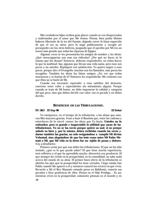 Mis verdaderos hijos reciben gran placer cuando se ven despreciados
y maltratados por el amor que Me tienen. Piensa, bien podía Moisés
haberse libertado de la ira del Faraón, dejando correr la fama esparcida
de que él era su nieto; pero lo negó públicamente y escogió ser
perseguido con los otros hebreos, juzgando que el oprobio por Mí era un
tesoro más grande que todas las riquezas de Egipto.
Algunas veces se les presentarán los amigos de nombre y les dirán:
¿Qué extravagancias son esas tan ridículas? ¿Por qué no haces tú lo
mismo que los demás? Entonces, deberán responderles: no todos hacen
lo que la multitud; hay algunos que llevan una vida santa, pero esos son
pocos y no ustedes. Repliquen con satisfacción: Yo quiero seguir a esos
pocos, porque dice el Evangelio: muchos son los llamados, mas pocos los
escogidos. También les dirán los falsos amigos: ¿No ves que todos
murmuran y se burlan de ti? Entonces les responderán: Me contento con
que Dios no se burle de Mí.
Cuando sea necesario reprender a esos satélites del demonio,
conviene tener valor y reprenderlos sin miramiento alguno. Porque
cuando se trata de Mi honor, no debe imponerse la calidad y categoría
del que peca, sino que deben decirle con valor: eso es pecado y no debes
decirlo.
BENEFICIOS DE LAS TRIBULACIONES.
PC-38.2 22-Sep-96 El Señor
Yo enriquezco, en el tiempo de la tribulación, a las almas que amo,
con Mis mayores gracias. Vean a Juan el Bautista que, entre las cadenas y
estrecheces de la cárcel, conoce las obras que Yo hacía. Ustedes no lo
entienden, pero es grande e inapreciable la utilidad que sacan de las
tribulaciones. Yo no se las envío porque quiero su mal, si no porque
anhelo su bien y, por lo mismo, deben recibirlas cuando las envío y
darme también las gracias, no solo resignándose a cumplir Mi divina
Voluntad, sino alegrándose de que los trate como antes Mi Padre Me
trató a Mí, que Mi vida en la tierra fue un tejido de penas y dolores.
Voy a detallarles:
Primero verán por qué son útiles las tribulaciones. El que no ha sido
tentado, ¿qué es lo que puede saber? El que tiene mucha experiencia,
será reflexivo y el que ha aprendido mucho, discurrirá con prudencia. El
que siempre ha vivido en la prosperidad, en la comodidad, no sabe nada
acerca del estado de su alma. El primer buen efecto de la tribulación es
abrirles los ojos que la prosperidad les tiene cerrados. Ciego estaba San
Pablo cuando Me aparecí a él y entonces conoció los errores en que vivía.
Recurrió a Mí el Rey Manasés estando preso en Babilonia, conoció sus
pecados e hizo penitencia de ellos. Piensa en el Hijo Pródigo… Es así,
mientras viven en la prosperidad, solamente piensan en el mundo y en
48
 