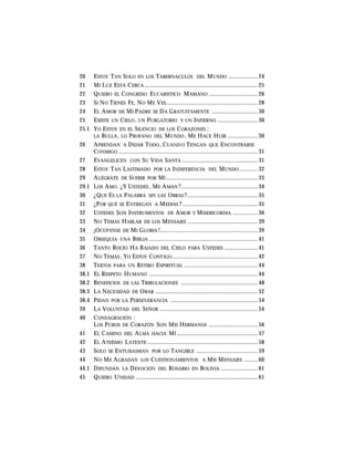20 ESTOY TAN SOLO EN LOS TABERNACULOS DEL MUNDO ................... 24
21 MI LUZ ESTÁ CERCA .......................................................................... 25
22 QUIERO EL CONGRESO EUCARISTICO MARIANO ................................ 26
23 SI NO TIENES FE, NO ME VES............................................................ 28
24 EL AMOR DE MI PADRE SE DA GRATUITAMENTE .............................. 30
25 EXISTE UN CIELO, UN PURGATORIO Y UN INFIERNO .......................... 30
25.1 YO ESTOY EN EL SILENCIO DE LOS CORAZONES ;
LA BULLA , LO PROFANO DEL MUNDO , ME HACE HUIR .................... 30
26 APRENDAN A DEJAR TODO, CUAND O TENGAN QUE ENCONTRARSE
CONMIGO ........................................................................................... 31
27 EVANGELICEN CON SU VIDA SANTA ................................................. 31
28 ESTOY TAN LASTIMADO POR LA INDIFERENCIA DEL MUNDO ............ 32
29 ALÉGRATE DE SUFRIR POR MÍ ............................................................ 33
29.1 LOS AMO. ¿Y USTEDES , ME AMAN ?.................................................. 34
30 ¿QUE ES LA PALABRA SIN LAS OBRAS ?.............................................. 35
31 ¿POR QUÉ SE ENTREGAN A MEDIAS ? ................................................. 35
32 USTEDES SON INSTRUMENTOS DE AMOR Y MISERICORDIA ................ 36
33 NO TEMAS HABLAR DE LOS MENSAJES .............................................. 39
34 ¡OCÚPENSE DE MI GLORIA !................................................................ 39
35 OBSEQUIA UNA BIBLIA ....................................................................... 41
36 TANTO ROCÍO HA BAJADO DEL CIELO PARA USTEDES ...................... 41
37 NO TEMAS , YO ESTOY CONTIGO........................................................ 42
38 TEXTOS PARA UN RETIRO ESPIRITUAL ................................................ 44
38.1 EL RESPETO HUMANO ....................................................................... 44
38.2 BENEFICIOS DE LAS TRIBULACIONES .................................................. 48
38.3 LA NECESIDAD DE ORAR ................................................................... 52
38.4 PIDAN POR LA PERSEVERANCIA ......................................................... 54
39 LA VOLUNTAD DEL SEÑOR ................................................................ 54
40 CONSAGRACIÓN :
LOS PUROS DE CORAZÓN SON MIS HERMANOS ................................ 56
41 EL CAMINO DEL ALMA HACIA MÍ ..................................................... 57
42 EL ATEÍSMO LATENTE ........................................................................ 58
43 SOLO SE ENTUSIASMAN POR LO TANGIBLE ........................................ 59
44 NO ME AGRADAN LOS CUESTIONAMIENTOS A MIS MENSAJES ......... 60
44.1 DIFUNDAN LA DEVOCIÓN DEL ROSARIO EN BOLIVIA ........................ 61
45 QUIERO UNIDAD ................................................................................ 61
 