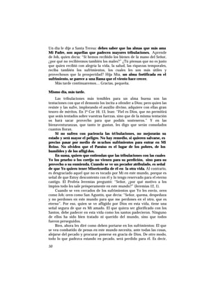 Un día le dije a Santa Teresa: debes saber que las almas que más ama
Mi Padre, son aquellas que padecen mayores tribulaciones. Aprende
de Job, quien decía: “Si hemos recibido los bienes de la mano del Señor,
¿por qué no recibiremos también los males?” ¿Tú piensas que no es justo
que quien recibió con alegría la vida, la salud, las riquezas temporales,
reciba también los sufrimientos, los cuales les son más útiles y
provechosos que la prosperidad? Hija Mía, un alma fortificada en el
sufrimiento, se parece a una llama que el viento hace crecer.
Más tarde continuaremos… Gracias, pequeña.
Mismo día, más tarde.
Las tribulaciones más temibles para un alma buena son las
tentaciones con que el demonio los incita a ofender a Dios; pero quien las
resiste y las sufre, implorando el auxilio divino, adquiere con ellas gran
tesoro de méritos. En 1ª Cor 10, 13, lean: “Fiel es Dios, que no permitirá
que seáis tentados sobre vuestras fuerzas, sino que de la misma tentación
os hará sacar provecho para que podáis sosteneros.” Y en las
bienaventuranzas, que tanto te gustan, les digo que serán consolados
cuantos lloran.
Si no sufren con paciencia las tri bulaciones, no mejorarán su
estado y será mayor el peligro. No hay remedio, si quieren salvarse, es
preciso pasar por medio de muchos sufrimientos para entrar en Mi
Reino. No olviden que el Paraíso es el lugar de los pobres, de los
humildes y de los afligidos.
En suma, quiero que entiendan que las tribulaciones con las cuales
Yo los pruebo o los corrijo no vienen para su perdición, sino para su
provecho o su enmienda. Cuando se ve un pecador atribulado, es señal
de que Yo quiero tener Misericordia de él en la otra vida. Al contrario,
es desgraciado aquel que no es tocado por Mí en este mundo, porque es
señal de que Estoy descontento con él y lo tengo reservado para el eterno
castigo. El Profeta Jeremías preguntó: “Señor, ¿por qué motivo a los
impíos todo les sale prósperamente en este mundo?” (Jeremías 12, 1).
Cuando se ven cercados de los sufrimientos que Yo les envío, oren
como Job; oren como San Agustín, que decía: “Señor, quema, despedaza
y no perdones en este mundo para que me perdones en el otro, que es
eterno”. Por eso, quien se ve afligido por Dios en esta vida, tiene una
señal segura de que es Mi amado. El que quiera ser glorificado con los
Santos, debe padecer en esta vida como los santos padecieron. Ninguno
de ellos ha sido bien tratado ni querido del mundo, sino que todos
fueron perseguidos.
Bien, ahora les diré como deben portarse en los sufrimientos: El que
se vea combatido de penas en este mundo necesita, ante todas las cosas,
alejarse del pecado y procurar ponerse en gracia de Dios. De otro modo,
todo lo que padezca estando en pecado, será perdido para él. Es decir,
50
 