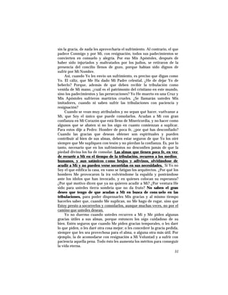 sin la gracia, de nada les aprovecharía el sufrimiento. Al contrario, el que
padece Conmigo y por Mí, con resignación, todos sus padecimientos se
convierten en consuelo y alegría. Por eso Mis Apóstoles, después de
haber sido injuriados y maltratados por los judíos, se retiraron de la
presencia del concilio llenos de gozo, porque habían sido dignos de
sufrir por Mi Nombre.
Así, cuando Yo les envío un sufrimiento, es preciso que digan como
Yo. El cáliz, que Me Ha dado Mi Padre celestial, ¿He de dejar Yo de
beberlo? Porque, además de que deben recibir la tribulación como
venida de Mi mano, ¿cuál es el patrimonio del cristiano en este mundo,
sino los padecimientos y las persecuciones? Yo He muerto en una Cruz y
Mis Apóstoles sufrieron martirios crueles. ¿Se llamarán ustedes Mis
imitadores, cuando ni saben sufrir las tribulaciones con paciencia y
resignación?
Cuando se vean muy atribulados y no sepan qué hacer, vuélvanse a
Mí, que Soy el único que puede consolarlos. Acudan a Mí con gran
confianza en Mi Corazón que está lleno de Misericordia, y no hacer como
algunos que se abaten si no los oigo en cuanto comienzan a suplicar.
Para estos dije a Pedro: Hombre de poca fe, ¿por qué has desconfiado?
Cuando las gracias que desean obtener son espirituales y pueden
contribuir al bien de sus almas, deben estar seguros de que Yo los oiré
siempre que Me supliquen con tesón y no pierdan la confianza. Es, por lo
tanto, necesario que en los sufrimientos no desconfíen jamás de que la
piedad divina los ha de consolar. Las almas que tienen poca fe, en vez
de recurrir a Mí en el tiempo de la tribulación, recurren a los medios
humanos, y aun satánicos como brujos y adivinos, olvidándose de
acudir a Mí y no pueden verse socorridas en sus necesidades. Si Yo no
Soy el que edifica la casa, en vano se fatigan los arquitectos. ¿Por qué los
hombres Me provocaron la ira volviéndome la espalda y postrándose
ante los ídolos que han invocado, y en quienes colocan su esperanza?
¿Por qué motivo dicen que ya no quieren acudir a Mí? ¿Por ventura He
sido para ustedes tierra sombría que no da fruto? No saben el gran
deseo que tengo de que acudan a Mí en busca de cons uelo en las
tribulaciones, para poder dispensarles Mis gracias y al mismo tiempo
hacerles saber que, cuando Me suplican, no Me hago de rogar, sino que
Estoy presto a socorrerlos y consolarlos, aunque muchas veces, no por el
camino que ustedes desean.
Yo no duermo cuando ustedes recurren a Mí y Me piden algunas
gracias útiles a sus almas, porque entonces los oigo cuidadoso de su
bien. Estén seguros que cuando Me piden gracias temporales, o les daré
lo que piden, o les daré otra cosa mejor; o les concederé la gracia pedida,
siempre que les sea provechosa para el alma, o alguna otra más útil. Por
ejemplo, la de acomodarse con resignación a Mi Voluntad y a sufrir con
paciencia aquella pena. Todo ésto les aumenta los méritos para conseguir
la vida eterna.
51
 