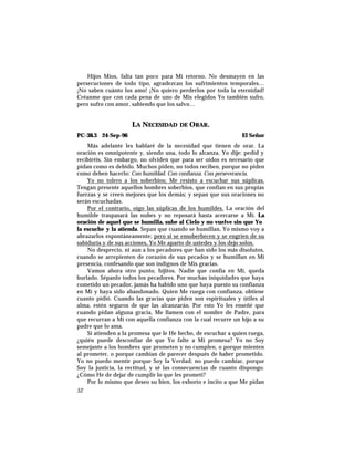 Hijos Míos, falta tan poco para Mi retorno. No desmayen en las
persecuciones de todo tipo, agradezcan los sufrimientos temporales…
¡No saben cuánto los amo! ¡No quiero perderlos por toda la eternidad!
Créanme que con cada pena de uno de Mis elegidos Yo también sufro,
pero sufro con amor, sabiendo que los salvo…
LA NECESIDAD DE ORAR.
PC-38.3 24-Sep-96 El Señor
Más adelante les hablaré de la necesidad que tienen de orar. La
oración es omnipotente y, siendo una, todo lo alcanza. Yo dije: pedid y
recibiréis. Sin embargo, no olviden que para ser oídos es necesario que
pidan como es debido. Muchos piden, no todos reciben, porque no piden
como deben hacerlo: Con humildad. Con confianza. Con perseverancia.
Yo no tolero a los soberbios; Me resisto a escuchar sus súplicas.
Tengan presente aquellos hombres soberbios, que confían en sus propias
fuerzas y se creen mejores que los demás; y sepan que sus oraciones no
serán escuchadas.
Por el contrario, oigo las súplicas de los humildes. La oración del
humilde traspasará las nubes y no reposará hasta acercarse a Mí. La
oración de aquel que se humilla, sube al Cielo y no vuelve sin que Yo
la escuche y la atienda. Sepan que cuando se humillan, Yo mismo voy a
abrazarlos espontáneamente; pero si se ensoberbecen y se engríen de su
sabiduría y de sus acciones, Yo Me aparto de ustedes y los dejo solos.
No desprecio, ni aun a los pecadores que han sido los más disolutos,
cuando se arrepienten de corazón de sus pecados y se humillan en Mi
presencia, confesando que son indignos de Mis gracias.
Vamos ahora otro punto, hijitos. Nadie que confía en Mí, queda
burlado. Sépanlo todos los pecadores. Por muchas iniquidades que haya
cometido un pecador, jamás ha habido uno que haya puesto su confianza
en Mí y haya sido abandonado. Quien Me ruega con confianza, obtiene
cuanto pidió. Cuando las gracias que piden son espirituales y útiles al
alma, estén seguros de que las alcanzarán. Por esto Yo les enseñé que
cuando pidan alguna gracia, Me llamen con el nombre de Padre, para
que recurran a Mí con aquella confianza con la cual recurre un hijo a su
padre que lo ama.
Si atienden a la promesa que le He hecho, de escuchar a quien ruega,
¿quién puede desconfiar de que Yo falte a Mi promesa? Yo no Soy
semejante a los hombres que prometen y no cumplen, o porque mienten
al prometer, o porque cambian de parecer después de haber prometido.
Yo no puedo mentir porque Soy la Verdad; no puedo cambiar, porque
Soy la justicia, la rectitud, y sé las consecuencias de cuanto dispongo.
¿Cómo He de dejar de cumplir lo que les prometí?
Por lo mismo que deseo su bien, los exhorto e incito a que Me pidan
52
 