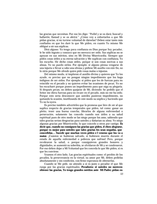 las gracias que necesitan. Por eso les digo: “Pedid y se os dará; buscad y
hallaréis; llamad y se os abrirá.” ¿Cómo voy a exhortarlos a que Me
pidan gracias, si no tuviese voluntad de dárselas? Deben estar tanto más
confiados en que les daré lo que Me piden, en cuanto Yo mismo Me
obligué a oír sus súplicas.
Dirá alguno: Yo tengo poca confianza en Dios porque Soy pecador,
le he sido ingrato y conozco que no merezco ser oído. Sus súplicas no se
apoyan en sus méritos, sino en Mi Divina Misericordia. Siempre que
piden cosas útiles a su eterna salvación y Me suplican con confianza, Yo
los escucho. He dicho cosas útiles, porque si son cosas nocivas a sus
almas, Yo no puedo oírlos. Por ejemplo: si alguno piensa vengarse de
una injuria o llevar a cabo una ofensa y pidiese Mi auxilio con este fin, no
lo oiría porque Me ofende quien pide cosas malas o injustas.
Del mismo modo, si imploran el auxilio divino y quieren que Yo los
ayude, es preciso que no pongan ningún impedimento que los haga
indignos de ser oídos. Por ejemplo: si piden que les de fuerzas para no
reincidir en el pecado y no quieren evitar las ocasiones de pecar, Yo no
los escucharé porque ponen un impedimento para que oiga su plegaria.
Si después pecan, no deben quejarse de Mí, diciendo: he pedido que el
Señor me diera fuerzas para no recaer en el pecado, más no me ha oído.
Porque esto sería desconocer que ustedes pusieron impedimento, no
quitando la ocasión, inutilizando de este modo su súplica y haciendo que
Yo no la oyera.
Es preciso también advertirles que la promesa que hice de oír al que
suplica respecto de gracias temporales que piden, tal como: ganar un
pleito, tener una buena cosecha, librarlos de alguna enfermedad o
persecución, solamente las concedo cuando son útiles a su salud
espiritual pues de otro modo se las niego porque los amo, sabiendo que
tales gracias serían desgracias para ustedes y dañarían su alma. Yo niego
algunas gracias por Misericordia, lo que concedo a otros por castigo. Es
decir que, cuando no consiguen las gracias que piden, d eben alegrarse,
porque es mejor para ustedes que tales gracias les sean negadas, que
concedidas… Sucede que muchas veces piden e l veneno que los va a
matar. ¡Cuántos se hubieran salvado, si hubiesen muerto durante el
estado de aquella enfermedad o pobreza que sufrían! Pero, porque
recobraron la salud, o porque consiguieron grandes honores y
dignidades, se aumentó su soberbia, se olvidaron de Mí y se condenaron.
Por eso deben dejar a Mi Voluntad que les conceda lo que Me piden, si es
que les conviene.
Veamos el otro lado. Las gracias espirituales como: el perdón de los
pecados, la perseverancia en la virtud, su amor por Mí, deben pedirlas
absolutamente y sin condición, con firme esperanza de obtenerlas.
Cuando se Me pide, no atiendo a si es justo o pecador el que Me
ruega por las gracias espirituales. Pecadores: si ustedes no merecen
obtener las gracias, Yo tengo grandes méritos ante Mi Padre; pidan en
53
 