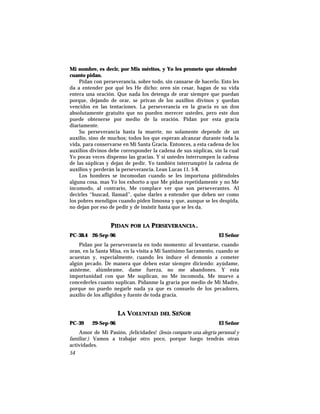 Mi nombre, es decir, por Mis méritos, y Yo les prometo que obtendré
cuanto pidan.
Pidan con perseverancia, sobre todo, sin cansarse de hacerlo. Esto les
da a entender por qué les He dicho: oren sin cesar, hagan de su vida
entera una oración. Que nada los detenga de orar siempre que puedan
porque, dejando de orar, se privan de los auxilios divinos y quedan
vencidos en las tentaciones. La perseverancia en la gracia es un don
absolutamente gratuito que no pueden merecer ustedes, pero este don
puede obtenerse por medio de la oración. Pidan por esta gracia
diariamente.
Su perseverancia hasta la muerte, no solamente depende de un
auxilio, sino de muchos; todos los que esperan alcanzar durante toda la
vida, para conservarse en Mi Santa Gracia. Entonces, a esta cadena de los
auxilios divinos debe corresponder la cadena de sus súplicas, sin la cual
Yo pocas veces dispenso las gracias. Y si ustedes interrumpen la cadena
de las súplicas y dejan de pedir, Yo también interrumpiré la cadena de
auxilios y perderán la perseverancia. Lean Lucas 11, 5-8.
Los hombres se incomodan cuando se les importuna pidiéndoles
alguna cosa, mas Yo los exhorto a que Me pidan repetidamente y no Me
incomodo, al contrario, Me complace ver que son perseverantes. Al
decirles “buscad, llamad”, quise darles a entender que deben ser como
los pobres mendigos cuando piden limosna y que, aunque se les despida,
no dejan por eso de pedir y de insistir hasta que se les da.
PIDAN POR LA PERSEVERANCIA.
PC-38.4 26-Sep-96 El Señor
Pidan por la perseverancia en todo momento: al levantarse, cuando
oran, en la Santa Misa, en la visita a Mi Santísimo Sacramento, cuando se
acuestan y, especialmente, cuando les induce el demonio a cometer
algún pecado. De manera que deben estar siempre diciendo: ayúdame,
asísteme, alúmbrame, dame fuerza, no me abandones. Y esta
importunidad con que Me suplican, no Me incomoda, Me mueve a
concederles cuanto suplican. Pídanme la gracia por medio de Mi Madre,
porque no puedo negarle nada ya que es consuelo de los pecadores,
auxilio de los afligidos y fuente de toda gracia.
LA VOLUNTAD DEL SEÑOR
PC-39 29-Sep-96 El Señor
Amor de Mi Pasión, ¡felicidades! (Jesús comparte una alegría personal y
familiar.) Vamos a trabajar otro poco, porque luego tendrás otras
actividades.
54
 