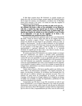 Si Mis hijos aceptan hacer Mi Voluntad, es cuando aceptan sus
afanes día a día, tal como les llegan, porque seguir Mi Voluntad implica
dar lo mejor de sí mismo, con entusiasmo, a su diario vivir. Si Mis hijos
ponen poca atención a las cosas, a la rutina de cada día, impiden el
cumplimiento de Mi Voluntad.
Algunos hijos dicen: Yo haré lo que Dios me pida, sea lo que sea…
Mi voluntad está frente a ellos en sus actividades, en sus luchas de
cada día, y cuando hay algo especial que Yo deseo, es Mi Espíritu
quien los inspira y motiva de otra manera. Pero, en primer lugar, está
aquello que requiere de cuidado en su vida: la familia, l a casa, el orden
en su dedicación a lo que les fue regalado en la tierra; a las
responsabilidades que asumieron frente a Mi Alta r.
No pocos tienen diferentes opiniones sobre lo que es la Voluntad de
Mi Padre. Tratan de buscar logros más allá de sus simples funciones
diarias “en mérito a seguir a Cristo”. Como tienen dificultades o el
tiempo los absorbe sin que hagan lo que pensaban, entran en crisis, se
fatigan y descorazonan… Es que no saben realmente ver Mi Voluntad.
No se dan cuenta de que si Yo deseo que vayan por una senda distinta a
la cual caminan, se los hago saber. ¿Cómo lo hago? Se les presentan
oportunidades y opciones diferentes; su elección se ve centrada
alrededor de aquello que los lleve más a una vida de oración, de paz,
completamente abandonada a Mis manos…
El camino para hacer Mi Voluntad es un camino simple; no siempre
fácil pero satisfactorio; con valores y virtudes reales, permanentes.
Entonces, no traten de desarrollar su vida creyendo que determinado
camino Me sería más agradable. Lo que es agradable para Mí es cuando
viven día a día con sus retos y oportunidades que se les presentan para
vivir Mi Voluntad con aceptación, entusiasmo y paz de corazón, sin
evitar las responsabilidades que como a seres humanos les He asignado:
si son hombres o mujeres capaces, a vivir de su trabajo; si esposas que no
trabajan fuera, dedicándose a sus labores domésticas, a la supervisión de
sus hijos, de sus hogares.
Cuánto daño se hacen y Me hacen aquellos padres que dedican sus
horas libres a las distracciones mundanas: a los lugares nocturnos, al
juego, a la televisión, al teléfono. Sí, al teléfono, has escuchado bien. No
está mal que lo utilicen, inclusive que conversen un poco. Pero si el
teléfono les quita horas de tranquilidad, de oración, de encuentro
Conmigo, si les roba paz en el hogar, aléjense de él. Empleen ese tiempo
en hablar con su familia, en saber las inquietudes y problemas de cada
uno de los miembros de su familia.
Comprendan que Mi deseo es que Me encuentren en todo lo que
hacen normalmente y no en lugares diferentes a los cuales les presento
diariamente, como su lucha, como el pan de cada día que los alimentará
para la vida eterna. Hacer Mi Voluntad es asumir todos los compromisos
que les ofrece la vida y responsabilizarse por ellos, sean de orden moral,
55
 