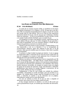familiar, económico o social.
CONSAGRACIÓN :
LOS PUROS DE CORAZÓN SON MIS HERMANOS
PC-40 8-Oct-96 (Miami.) El Señor
La unión de un corazón creyente al Mío, se manifiesta en los frutos
del espíritu (Colosenses 3, 15 y Gálatas 5, 22-23). Al amor que va de Mí y
trae a Mí, lo acompañan inseparablemente la alegría y la paz del corazón
que invade toda su vida interior. Pero no se trata de una experiencia
puramente interior de la paz, sino de una paz que condiciona y domina
todas sus relaciones… Yo Soy su reconciliación y su paz. En Mí se revela
y se cumple el plan salvífico del Padre, que es un plan de paz.
Al consagrarse un alma a Mi Sagrado Corazón, experimenta que ha
dado cabida a Mi paz; sabe que Yo cultivo designios de paz para ella y
para toda la humanidad. Si en sus corazones domina y triunfa Mi paz,
entonces la gratitud se convierte en un hecho natural.
Atiende: la paz del corazón, la paz Conmigo y consigo mismos, es un
don inmerecido, y este no es duradero si no va acompañado de
reconocimiento. Entonces, quien dice saborear la paz que va de Mi
Corazón, debe quererla también para los demás y hará todo lo posible
para transmitirla.
Lo primero, es dejar irradiar la propia paz interior. A esto se agrega
un compromiso sabio y consciente por la causa de la paz a todo nivel. Se
trata de compaginar su corazón y toda aspiración con el Corazón del
Príncipe de la Paz que el Padre les Ha enviado.
Quienes son puros de corazón, quienes fueron conquistados por Mi
amor, son hermanos Míos… Así, hijita, Mi paz, cuando domina y triunfa
en el corazón de Mis discípulos, encierra en sí una fuerza extraordinaria.
Son puentes de salvación entre el Redentor y los redimidos. Hace brotar
fuentes interiores, invencibles, de energía en cuantos sacan con alegría
las aguas de las fuentes de salvación. Luego, descubriendo y utilizando
gradualmente tales fuentes de energía, llegarán a convencerse, de un
nuevo modo, del bien que hay en el prójimo.
Antiguamente, el ama de casa recogía con cuidado los carbones
encendidos, colocándolos en medio del fogón, para que la llama no se
apagara. Así, ustedes deben recoger todas las energías de la paz y del
amor, y colocarlas en ustedes y en las relaciones con su prójimo,
especialmente cuando esto les causa dificultades.
Un acto no violento en favor de la paz no mira a aniquilar al
adversario, sino a hacer de él un amigo común de la paz.
Si hay energías interiores en ustedes y si creen en Mi acción que
cultiva pensamientos de paz, no tendrán que desconfiar del adversario.
56
 
