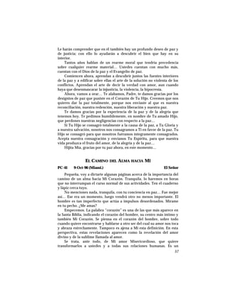 Le harán comprender que en él también hay un profundo deseo de paz y
de justicia; con ello lo ayudarán a descubrir el bien que hay en su
interior.
Tantos años hablan de un rearme moral que tendría precedencia
sobre cualquier rearme material… Ustedes cuentan con mucho más,
cuentan con el Dios de la paz y el Evangelio de paz.
Comiencen ahora, aprendan a descubrir juntos las fuentes interiores
de la paz y a edificar sobre ellas el arte de la solución no violenta de los
conflictos. Aprendan el arte de decir la verdad con amor, aun cuando
haya que desenmascarar la injusticia, la violencia, la hipocresía.
Ahora, vamos a orar… Te alabamos, Padre, te damos gracias por los
designios de paz que pusiste en el Corazón de Tu Hijo. Creemos que nos
quieres dar la paz totalmente, porque nos enviaste al que es nuestra
reconciliación, nuestra redención, nuestra liberación y nuestra paz.
Te damos gracias por la experiencia de la paz y de la alegría que
tenemos hoy. Te pedimos humildemente, en nombre de Tu amado Hijo,
que perdones nuestras negligencias con respecto a la paz…
Si Tu Hijo se consagró totalmente a la causa de la paz, a Tu Gloria y
a nuestra salvación, nosotros nos consagramos a Ti en favor de la paz. Tu
Hijo se consagró para que nosotros fuéramos íntegramente consagrados.
Acepta nuestra consagración y envíanos Tu Espíritu, para que nuestra
vida produzca el fruto del amor, de la alegría y de la paz…
Hijita Mía, gracias por tu paz ahora, en este momento…
EL CAMINO DEL ALMA HACIA MÍ
PC-41 9-Oct-96 (Miami.) El Señor
Pequeña, voy a dictarte algunas páginas acerca de la importancia del
camino de un alma hacia Mi Corazón. Tranquila, lo haremos en horas
que no interrumpan el curso normal de sus actividades. Ten el cuaderno
y lápiz cerca tuyo.
No menciones nada, tranquila, con tu conciencia en paz… Fue mejor
así… Ese era un momento, luego vendrá otro no menos importante. El
hombre es tan imperfecto que actúa a impulsos desordenados. Mírame
en tu pecho. ¿Me amas?
Empecemos. La palabra “corazón” es una de las que más aparece en
la Santa Biblia, indicando el corazón del hombre, su centro más íntimo y
también Mi Corazón. Se piensa en el corazón del hombre, sobre todo
cuando quiere encontrarse y hablarse a otro ser del cual su amor nos toca
y abraza estrechamente. Tampoco es ajena a Mi esta definición. En esta
perspectiva, estas revelaciones aparecen como la revelación del amor
divino y de la sublime llamada al amor.
Se trata, ante todo, de Mi amor Misericordioso, que quiere
transformarlos a ustedes y a todas sus relaciones humanas. Es un
57
 