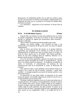 llamamiento a la solidaridad salvífica. Por un lado, les confieso cuanto
los amo; por otra parte, les advierto cuán inaudito y dañino puede ser el
despreciar Mi amor, que va a ustedes en el Corazón de Hombre–Dios,
del Verbo encarnado.
Ve a desayunar… seguiremos en otro momento. Ya tienes tema de
reflexión.
EL ATEÍSMO LATENTE
PC-42 11-Oct-96 (Atlanta, Conyers.) El Señor
Pequeña Mía, qué miradas de amor intercambiamos hoy en el altar
de nuestro compromiso. Si tus ojos no lo vieron, se que tu alma logró
percibir la cantidad de ángeles que presenciaron aquel encuentro…
Agradece a Mis hijos.
(Jesús se refiere a las personas que hicieron posible nuestro viaje.)
Sigamos con nuestro trabajo… Una sociedad sin amor y sin
Misericordia se ha separado de Mi que Soy amor, aun antes de negarlo
explícitamente.
Hoy, la forma más latente del ateísmo es el ateísmo dialéctico
organizado, que contrapone a la fe cristiana en el Dios de amor una
interpretación de la historia que tiene su propio motor en el odio y la
lucha de clases, puesto que ve al hombre –-Mi criatura preferida—
dentro de una vida económica llena de conflictos. Entonces, es un
ateísmo carente de amor y de Misericordia.
Cerca de esta forma organizada y agresiva de ateísmo hay muchos
ídolos que separan al hombre de su Dios: la autoglorificación —que los
lleva a su rechazo radical de adorarme— la arrogancia, la ambición de
poder, el terrorismo, el armamentismo, la amenaza de una
autodestrucción total de la humanidad, la avidez, la deificación del
consumo.
Pero, aparte de todo y como añadidura, está el ateísmo oculto en el
corazón y en el estilo de vida de muchos “cristianos” —ponlo entre
comillas— el contagio progresivo por parte del ateísmo práctico y aun
del ateísmo teórico.
La destrucción de estos falsos ídolos, la superación de las varias
formas de ateísmo, son posibles solamente por medio de una fe viva en
el amor del Padre, que se reveló en Mí.
El hombre solamente dejándose tocar en el centro más íntimo por el
mensaje del amor y de la gracia, correspondiéndome con todo el corazón
a este infinito amor que le ofrezco, podrá escapar de los peligros y
levantar un dique contra las oleadas del ateísmo. En este momento, la fe
católica exige de modo particular una gran decisión. Yo quiero un sí
radical al reino del amor. Unicamente quien ha sido conquistado por Mi
amor, puede ser un evangelizador creíble y un testigo fiel de la fe.
58
 