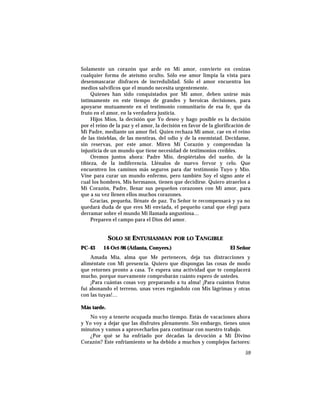 Solamente un corazón que arde en Mi amor, convierte en cenizas
cualquier forma de ateísmo oculto. Sólo ese amor limpia la vista para
desenmascarar disfraces de incredulidad. Sólo el amor encuentra los
medios salvíficos que el mundo necesita urgentemente.
Quienes han sido conquistados por Mi amor, deben unirse más
íntimamente en este tiempo de grandes y heroicas decisiones, para
apoyarse mutuamente en el testimonio comunitario de esa fe, que da
fruto en el amor, en la verdadera justicia.
Hijos Míos, la decisión que Yo deseo y hago posible es la decisión
por el reino de la paz y el amor, la decisión en favor de la glorificación de
Mi Padre, mediante un amor fiel. Quien rechaza Mi amor, cae en el reino
de las tinieblas, de las mentiras, del odio y de la enemistad. Decídanse,
sin reservas, por este amor. Miren Mi Corazón y comprendan la
injusticia de un mundo que tiene necesidad de testimonios creíbles.
Oremos juntos ahora: Padre Mío, despiértalos del sueño, de la
tibieza, de la indiferencia. Llénalos de nuevo fervor y celo. Que
encuentren los caminos más seguros para dar testimonio Tuyo y Mío.
Vine para curar un mundo enfermo, pero también Soy el signo ante el
cual los hombres, Mis hermanos, tienen que decidirse. Quiero atraerlos a
Mi Corazón, Padre, llenar sus pequeños corazones con Mi amor, para
que a su vez llenen ellos muchos corazones.
Gracias, pequeña, llénate de paz. Tu Señor te recompensará y ya no
quedará duda de que eres Mi enviada, el pequeño canal que elegí para
derramar sobre el mundo Mi llamada angustiosa…
Preparen el campo para el Dios del amor.
SOLO SE ENTUSIASMAN POR LO TANGIBLE
PC-43 14-Oct-96 (Atlanta, Conyers.) El Señor
Amada Mía, alma que Me perteneces, deja tus distracciones y
aliméntate con Mi presencia. Quiero que dispongas las cosas de modo
que retornes pronto a casa. Te espera una actividad que te complacerá
mucho, porque nuevamente comprobarán cuánto espero de ustedes.
¡Para cuántas cosas voy preparando a tu alma! ¡Para cuántos frutos
fui abonando el terreno, unas veces regándolo con Mis lágrimas y otras
con las tuyas!…
Más tarde.
No voy a tenerte ocupada mucho tiempo. Estás de vacaciones ahora
y Yo voy a dejar que las disfrutes plenamente. Sin embargo, tienes unos
minutos y vamos a aprovecharlos para continuar con nuestro trabajo.
¿Por qué se ha enfriado por décadas la devoción a Mi Divino
Corazón? Este enfriamiento se ha debido a muchos y complejos factores:
59
 