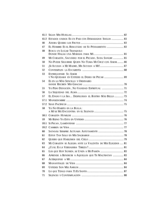 45.1 SIGAN MIS HUELLAS .......................................................................... 62
45.2 ESTADOS UNIDOS ES UN PAIS CON DEMASIADOS IDOLOS ................. 63
46 AHORA QUIERO LOS FRUTOS ............................................................. 63
47 EL HOMBRE ES EL RESULTADO DE SU PENSAMIENTO ........................ 63
48 BUSCA UN LUGAR TRANQUILO
DONDE HAGAS UNA MORADA PARA MÍ........................................... 65
49 MI CORAZÓN , SACUDIDO POR EL PECADO , SUDA SANGRE ............... 65
50 NO PUEDE SEGUIRME QUIEN NO TOMA MI CRUZ CON AMOR ......... 66
51 ¡SI ACUSAN A MI MADRE , ME ACUSAN A MÍ!.................................. 67
52 CONTEMPLEN LA EUCARISTÍA ........................................................... 68
53 ENTRÉGUENME SU AMOR
Y NO QUEDARÁ EN USTEDES EL DESEO DE PECAR ............................ 69
54 ES EN LO MÁS SENCILLO Y ORDINARIO
DONDE RECIBEN MIS GRACIAS .......................................................... 70
55 YO PIDO DEVOCIÓN , NO VANIDAD ESPIRITUAL ............................... 71
56 LA SEQUEDAD DEL ALMA .................................................................. 72
57 EL ENOJO Y LA IRA… DESFIGURAN EL ROSTRO MÁS BELLO ............. 73
57.1 MANSEDUMBRE .................................................................................. 74
57.2 SEAN PACÍFICOS ................................................................................. 75
58 YO NO HABITO EN LA BULLA ;
A MÍ SE ME ENCUENTRA EN EL SILENCIO .......................................... 75
58.1 CORAZÓN HUMILDE .......................................................................... 76
59 MI REINO YA ESTÁ EN USTEDES ........................................................ 76
59.1 SI PECAN , LAMÉNTENSE .................................................................... 77
59.2 CAMBIEN DE VIDA ............................................................................. 77
60 SATANÁS SIEMPRE ACTUARÁ ASTUTAMENTE .................................... 78
61 ESTOY TAN SOLO EN MIS SAGRARIOS ................................................ 78
62 QUIERO QUE HABLEMOS DEL CIELO .................................................. 79
63 MI CORAZÓN SE ALEGRA ANTE LA VALENTÍA DE MIS ELEGIDOS ..... 81
64 ¿CUÁL ES LA VERDADERA TIBIEZA ? .................................................. 81
65 LOS QUE HOY SUFREN, SE UNEN A MI PASIÓN ................................. 83
66 APRENDE A BENDECIR A AQUELLOS QUE TE MALTRATAN ............... 83
67 ACÉRQUENSE A MÍ ............................................................................ 84
68 MANANTIALES DE VIDA .................................................................... 84
69 USTEDES SON MIS AMIGOS ................................................................ 84
70 LO QUE TENGO PARA TI ES SANTO .................................................... 87
71 SILENCIO Y CONTEMPLACIÓN ............................................................ 88
 