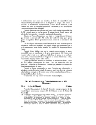 el enfriamiento del amor de muchos, la falta de capacidad para
entusiasmarse por todo lo que no es tangible, al apego a los bienes y
placeres, al bombardeo impresionante y cruel de la memoria y del
corazón por parte de imágenes y sonidos. Finalmente, a una insuficiente
comprensión de su base teológica.
Cuántos Santos se detuvieron con gusto en la dulce contemplación
de Mi costado abierto, en la puerta de salvación de donde nacen Mi
Iglesia, los Sacramentos y todos los caudales de las gracias.
Observa el Nuevo Testamento y a Juan, el evangelista de Mi amor
que recostó su cabeza sobre Mi pecho. En verdad te digo que, quien
quiera evangelizar deberá primero recostar, como él, su cabeza en Mi
pecho.
Lee el Antiguo Testamento, que te habla de Mi amor ardiente y de la
imagen de Dios Padre de Israel, del esposo divino que permanece fiel a
su primer amor a pesar de los pecados del pueblo; Mi imagen del Buen
Pastor.
Cuando debas hablar, pon en tu corazón unos minutos el amor
insondable que se manifiesta en la gran amargura de Mi Pasión. Así
como el sol se revela en su esplendor, la belleza de la rosa en su perfume
y su color, como se manifiesta el fuego en su ardor. Reflexiona a solas,
recuerda tus llagas y cuánto sufro por ti…
Quiero que en esos minutos te encierres en Mi herida abierta, cerca
de Mi Corazón embriagado de amor. Trata de demorarte allí, de
quedarte… Absorbe Mi humanidad. Pídeme que preserve tu corazón de
toda falsa apariencia de amor.
Cuando te hayas empapado en este Corazón tan calumniado y
ultrajado, en este Corazón tratado de manera cruel, tan abyecta, entonces
sal a hablar y contagia tu devoción como lo hizo otra Catalina en Siena…
Margarita María, Juan Eudes…
Ve a dormir, por hoy hemos terminado, Mi dulce hijita…
NO ME AGRADAN LOS CUESTIONAMIENTOS A MIS
MENSAJES
PC-44 15-Oct-96 (Miami.) El Señor
Pequeña Mía, ¿cuándo lo harás? (Se refiere a despreocuparme de las
cosas). Sigues preocupada porque el 8 de Octubre no era la fiesta del
Rosario(*).
(*) Yo estaba muy preocupada porque Jesús me había dictado un mensaje en referencia a
la actividad que un Doctor del “Grupo Internacional para la Paz” realizaría en Miami.
El ha estudiad o la autenticidad de diferentes videntes en el mundo. Yo había
mencionado que Jesús me dictó el mensaje, haciendo referencia a l a fiesta del Rosario,
que se celebraba el “8” de Octubre. Con toda razón, el Doctor cuestionó la fecha,
porque de acuerdo a su c alendario y al de los santos, la fiesta del Rosario se celebra
más bien el 7 de Octubre… Esto le hizo también cuestionar el mens aje en cuanto él
considera que: si Jesús me “dicta” no deberían haber errores. Esta preocupación le
60
 