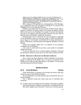 obligó a recurrir a dos videntes estudiados por él, y en los cuales “científicamente” se
había demostrado su confiabilidad. Ello s le dijeron que, al preguntar en una visión a
Jesús si mis estigmas eran auténticos, El respondió: “Esas son Mis Heridas y son una
Gracia que envío a ese pais.” Si bien ésto tranquilizó al Doctor (yo ignoraba éstas sus
iniciativas), quedaba la cuestión de la fecha del Rosario. Es entonces que el día 15 de
Octubre recibo el mensaje aquí expuesto.
Bien, aunque no Me agradan los cuestionamientos a Mis Mensajes,
voy a explicártelo para que tranquilices a Mi hijo R. Yo conozco de la
fragilidad de la fe en la naturaleza humana…
Debido a una inspiración, fue que un 8 de Octubre del año 1483 se
empezó a difundir en muchos países el Avemaría incompleto. Porque
debes saber que no fue Domingo de Guzmán el inventor del Rosario,
sino que ya se rezaba la primera parte del Avemaría en el año 1150. En
lugar de orar los 150 Salmos, oraban 150 Avemarías.
Posteriormente, Pío V, a través de una carta o Encíclica, recomienda
el rezo del Rosario como se lo reza hoy. Luego, en 1878, León XIII pide
que se haga el 7 de Octubre la festividad de la Virgen del Rosario y
dedica 12 Encíclicas y 23 documentos (uno luego fue anulado) al rezo del
Rosario.
¿Estás más tranquila, hijita? Esa es la historia. Si aun persisten,
consúltenlo con los Teólogos…
¿Ves cómo tu Señor sabe lo que hace, aun cuando te incomoden
algunas reacciones?
Tú eres un alma fiel, Yo no necesito probarte. Entrégate a Mi cada
día, permanece unida a tu Dios, que Yo sé cómo cuido y preservo lo Mío.
PC-44.1 DIFUNDAN LA DEVOCIÓN DEL ROSARIO EN BOLIVIA.
Eso sí, quiero que lleves Rosarios a Bolivia. Difundan su devoción,
porque es promesa de Mi Madre, que si al menos un miembro de la
familia lo reza todos los días, Ella salvará a esa familia. Y esa promesa
está rubricada por la Divina Trinidad.
QUIERO UNIDAD
PC-45 16-Oct-96 (Miami.) El Señor
Amor de Mi Pasión, ya estamos casi al término de nuestro viaje. Hoy
vamos de visita a casas de Mis enfermitos.
Era tan importante este viaje, pequeña, para tu formación, que no te
puedes imaginar…
Voy a explicarte punto por punto para que lo entiendas bien.
Numéralo.
1) Yo quiero que haya unidad entre los videntes y Mis almas escogidas;
6 de las personas que estaban en aquella pieza, verdaderamente son
Mis almas elegidas, para derramar a través suyo Nuestras gracias.
61
 