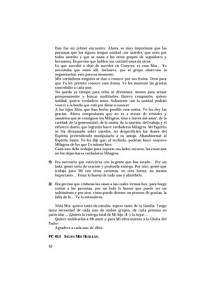 Este fue un primer encuentro. Ahora, es muy importante que las
personas que los siguen tengan unidad con ustedes, que oren por
todos ustedes y que se unan a los otros grupos de seguidores y
hermanos. Es preciso que hablen con caridad unos de otros.
Lo que sucedió o dejó de suceder en Conyers, es cosa Mía… Yo
necesitaba que estén allí. Inclusive, que el grupo observase la
organización, esto para su momento.
Mis verdaderos elegidos se dan a conocer por sus frutos. Oren para
que Yo les permita conocer esos frutos. Yo les mostraré las gracias
concedidas a cada uno.
No queda ya tiempo para celos ni divisiones, menos para actuar
pomposamente y buscar multitudes. Quiero compasión, quiero
unidad, quiero verdadero amor. Solamente con la unidad podrán
vencer a la bestia que está por darse a conocer.
A los hijos Míos que han hecho posible esta unión, Yo les doy las
gracias. Ahora comprobarán que no es a través de cristales y
amuletos que se consiguen los Milagros, sino a través del amor, de la
caridad, de la generosidad, de la unión, de la oración, del trabajo y el
esfuerzo diario, que lograrán hacer verdaderos Milagros. Mi Espíritu
se Ha derramado sobre ustedes, no desperdicien los dones del
Espíritu pretendiendo manipularlo a su antojo. Abandónense al
Espíritu Santo. Yo les dije que, al recibirlo, podrían hacer mayores
Milagros de los que Yo mismo hice.
Cada uno debe trabajar para superar sus lados oscuros, las cosas que
no los dejan hacer verdaderos Milagros.
2) Era necesario que estuvieras con la gente que has estado… Por un
lado, gente seria de oración y profunda entrega. Por otro, gente que
trabaja para Mí con otros carismas, en otra forma, no menos
importante… Toma lo bueno de cada uno y absórbelo.
3) Era preciso que visitaras las casas a las cuales iremos hoy, para luego
contar a las personas, por un lado lo bueno que puede ser un
sufrimiento y por otro, cómo puede detener un proceso de gracias, la
falta de fe… Ya lo entenderás.
Niña Mía, quiero tanto de ustedes, espero tanto de tu familia. Tengo
tanta necesidad de cada uno de ambos grupos, de cada persona en
particular… ¡Quiero la entrega total de Mi hijo H. y la tuya!…
Quiero moldearlos a Mi amor y para Mi ofrecimiento a la Gloria del
Padre.
Agradece a cada uno de ellos.
PC-45.1 SIGAN MIS HUELLAS.
62
 