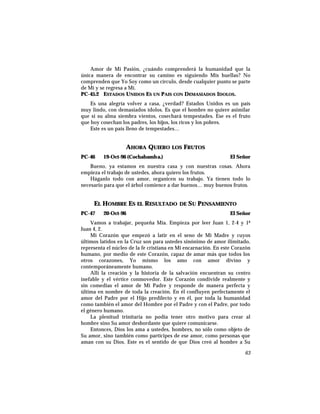 Amor de Mi Pasión, ¿cuándo comprenderá la humanidad que la
única manera de encontrar su camino es siguiendo Mis huellas? No
comprenden que Yo Soy como un círculo, desde cualquier punto se parte
de Mí y se regresa a Mí.
PC-45.2 ESTADOS UNIDOS ES UN PAIS CON DEMASIADOS IDOLOS.
Es una alegría volver a casa, ¿verdad? Estados Unidos es un país
muy lindo, con demasiados ídolos. Es que el hombre no quiere asimilar
que si su alma siembra vientos, cosechará tempestades. Ese es el fruto
que hoy cosechan los padres, los hijos, los ricos y los pobres.
Este es un país lleno de tempestades…
AHORA QUIERO LOS FRUTOS
PC-46 19-Oct-96 (Cochabamba.) El Señor
Bueno, ya estamos en nuestra casa y con nuestras cosas. Ahora
empieza el trabajo de ustedes, ahora quiero los frutos.
Háganlo todo con amor, organicen su trabajo. Ya tienen todo lo
necesario para que el árbol comience a dar buenos… muy buenos frutos.
EL HOMBRE ES EL RESULTADO DE SU PENSAMIENTO
PC-47 20-Oct-96 El Señor
Vamos a trabajar, pequeña Mía. Empieza por leer Juan 1, 2-4 y 1ª
Juan 4, 2.
Mi Corazón que empezó a latir en el seno de Mi Madre y cuyos
últimos latidos en la Cruz son para ustedes sinónimo de amor ilimitado,
representa el núcleo de la fe cristiana en Mi encarnación. En este Corazón
humano, por medio de este Corazón, capaz de amar más que todos los
otros corazones, Yo mismo los amo con amor divino y
contemporáneamente humano.
Allí la creación y la historia de la salvación encuentran su centro
inefable y el vértice conmovedor. Este Corazón condivide realmente y
sin comedias el amor de Mi Padre y responde de manera perfecta y
última en nombre de toda la creación. En él confluyen perfectamente el
amor del Padre por el Hijo predilecto y en él, por toda la humanidad
como también el amor del Hombre por el Padre y con el Padre, por todo
el género humano.
La plenitud trinitaria no podía tener otro motivo para crear al
hombre sino Su amor desbordante que quiere comunicarse.
Entonces, Dios los ama a ustedes, hombres, no sólo como objeto de
Su amor, sino también como partícipes de ese amor, como personas que
aman con su Dios. Este es el sentido de que Dios creó al hombre a Su
63
 
