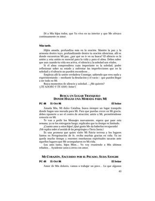 Di a Mis hijos todos, que Yo vivo en su interior y que Me ofrezco
continuamente en amor.
Más tarde.
Hijita amada, profundiza más en la oración. Mantén la paz y la
armonía dentro tuyo, profundizando dentro tu oración silenciosa, allí es
donde encuentras Mi paz, ¿por qué no ir en su busca? El silencio es la
unión y esta unión es esencial para la vida y para el alma. Debes saber
que aun cuando tu vida sea activa, el silencio y la soledad son vitales.
Si el alma comprendiera cuán importante es la soledad, poder
reflexionar sobre su estado y enfrentar las imperfecciones que en la
soledad y el silencio no pueden esconderse…
Empieza allí la unión verdadera Conmigo, sabiendo que eres nada y
experimentando —mediante la desolación y el vacío— que puedes llegar
a ser todo en Mí.
Busca momentos de silencio y soledad… ¿Me quieres?
(¡TE ADORO Y TE AMO, Señor!)
BUSCA UN LUGAR TRANQUILO
DONDE HAGAS UNA MORADA PARA MÍ
PC-48 21-Oct-96 El Señor
Amada Mía, Mi dulce Catalina, busca siempre un lugar tranquilo
donde hagas una morada para Mí. Para que puedas crecer en Mi gracia,
debes oponerte a ser el centro de atracción; asirte a Mí, permitiéndome
vencerte en Mí.
Te van a pedir los Mensajes nuevamente, espera que pase esta
semana, ya se los entregarás luego; explícales que tu tiempo es limitado.
¡Cuanto amo a estos hijos! ¡Qué gusto Me da haberlos recuperado!
(Me explica sobre el sentido de los peregrinajes a Tierra Santa.)
Es una promesa que quien visite Mi Patria terrena y los lugares
Santos en Peregrinación de fe, reciba muchas gracias en vida. Ya no
queda mucho tiempo y enormes enseñanzas espirituales sacarán ante
aquellos lugares que Me acompañaron en Mi vida.
Los amo tanto, hijos Míos… Yo voy reuniendo a Mis últimos
rebaños… Ayúdense unos a otros con amor.
MI CORAZÓN, SACUDIDO POR EL PECADO, SUDA SANGRE
PC-49 21-Oct-96 El Señor
Amor de Mis dolores, vamos a trabajar un poco… Lo que algunos
65
 