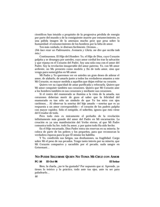 científicos han intuido a propósito de la progresiva pérdida de energía
por parte del mundo y de la consiguiente muerte por entumecimiento, es
una pálida imagen de la amenaza mucho peor que pesa sobre la
humanidad: el entumecimiento de los hombres por la falta de amor.
Ten más cuidado, te distraes fácilmente. Oremos…
(Me hace rezar un Padrenuestro, Avemaría y Gloria, me dice que escriba todo
ésto.)
Continuemos. El Hijo del Hombre: Yo, el Hijo de Dios, cuyo Corazón
palpita y se desangra por ustedes, cuyo amor cordial les trae la salvación
y que reposa en el Corazón del Padre, Soy una sola cosa con el amor del
Padre, Soy la revelación insuperable del amor paterno. Yo, con Mi amor
ardiente, no Me presento como modelo y fin de todo amor, sino que
vengo para sumergirlos en Mi amor.
Mi Padre y Yo queremos ver en ustedes un gran deseo de adorar el
amor, de alabarlo, de amarlo junto a todos los verdaderos amantes a este
Mi Corazón, en mayor medida a aquellos que dejan enfriar su corazón.
Quiero ver su capacidad de amar purificada y reforzarla. Quiero que
Mi amor conquiste también sus corazones. Quiero que Mi Corazón ame
a los hombres también en sus corazones y mediante sus corazones.
Si el rostro del enamorado se ilumina a la vista de la amada, sus
corazones deberían morir de gozo al saber que la felicidad del
enamorado es tan sólo un símbolo de que Yo los miro con ojos
cariñosos… Al observar la sonrisa del hijo amado —sonrisa que es ya
respuesta a un amor correspondido— el corazón de los padres palpita
con mayor rapidez. Sólo el estúpido, el soberbio, ignora que ésto viene
del Creador de todo.
Pero todo ésto es únicamente el preludio de la revelación
infinitamente más grande del amor del Padre en Mi encarnación. La
creación es ya una manifestación del Verbo eterno, al que Mi Padre
comunica todo Su Ser, todo Su amor, y por quien todo Ha sido hecho.
En el Hijo encarnado, Dios Padre entra sin reservas en su miseria. Se
coloca de parte de los pobres y los pequeños, para que reconozcan la
verdadera riqueza para la que El mismo los habilita.
Y Yo, condivido sus fatigas, sus desilusiones, su fragilidad. Cargo
sobre Mí el peso de sus pecados. Tengo tanto interés por su miseria, que
Mi Corazón compasivo y sacudido por el pecado, suda sangre en
Getsemaní…
NO PUEDE SEGUIRME QUIEN NO TOMA MI CRUZ CON AMOR
PC-50 22-Oct-96 El Señor
Bien, la charla, ¿no te ha gustado? Por supuesto que sí. Aprende, ya
tienes lo teórico y lo práctico, todo ante tus ojos, ante tu ser para
paladearlo…
66
 