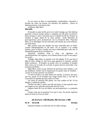 Ya ven cómo su Dios va enseñándoles, repitiéndoles, volviendo a
decirles las cosas, las formas, los métodos, las palabras… Ahora no
habrán pretextos, ya lo tienen todo.
¡Adelante, hijos Míos!
Más tarde.
El mundo es nada sin Mí, pero lo es todo Conmigo, por ello deberán
aprender a buscar tiempo íntimo y tranquilo con Mi amor envolvente.
Pasen tiempos a solas y permitan que la realidad de Mi Ser domine su
soledad, el lugar aquel de su amor propio… Estén liberados de
preocupaciones, pero permanezcan con la conciencia libre. Pequeños
Míos, no se distraigan con las emociones del mundo, por unos minutos,
por unas horas.
Muy pronto verán que ustedes son muy especiales para su Señor,
creados individualmente en Mi amor. No se resistan a su cambio
interior, pues Yo Estoy creando una nueva identidad para cada uno: la
identidad pequeña de su verdadero yo…
Apóyense, ayúdense unos a otros, sin egoísmos, sin
cuestionamientos, sin regateos, en la misma forma en que Yo los apoyo,
los ayudo…
Trabajen, hijos Míos, no pueden vivir sin trabajar. Si Yo, que Soy el
Hijo de Dios, trabajé en esta tierra para ganarme el sustento, ustedes
deben imitarme… El hombre no puede vivir en ociosidad, el hombre
debe comer con el sudor de su frente si quiere hacerse merecedor a las
promesas del Padre…
Hijos Míos, vivan en paz, llénense de paciencia entre ustedes y con
sus familiares. Donde está la impaciencia no puede estar la Trinidad…
¿Acaso Yo no Soy paciente con ustedes?
Yo miro lo bueno y lo malo dentro de ustedes. Lo bueno, por poco
que sea, puede ser la levadura que traiga mucho bien y, con ello, la
conversión de aquellos que hoy están en el mal.
No traten de adivinar Mis planes, tan solo confíen en Mí. Yo los
dirigiré y cuidaré de ustedes.
Ustedes son Míos y quiero que Me den hasta el más pequeño amor
que tengan en sus corazones para poder hacerlo crecer.
Lleguen hasta Mí con sus dudas, sus preocupaciones y su pequeño
amor.
Cargue cada uno la pequeña Cruz que le doy. No puede seguirme
quien no toma su Cruz con amor.
¡SI ACUSAN A MI MADRE, ME ACUSAN A MÍ!
PC-51 23-Oct-96 El Señor
Pequeña Catalina, no estés más con ese sabor amargo.
67
 