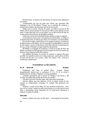Efectivamente, la charla y las discusiones no fueron muy edificantes
esta noche.
¿Comprueban por qué les pido que relean, que aprendan Mis
Mensajes y los de Mi Madre? Porque así se nutrirán de nosotros y
podrán hacer mejores disertaciones que las de esta noche.
Nadie tiene el menor derecho de poner en duda la pureza de Mi
Madre. Ella es pureza porque Yo Soy pureza. Ella es amor porque Yo Soy
amor. Y todo aquel que vive en este amor, vive en Mí a través de Ella. Es
la más perfecta encarnación de igualdad y justicia.
Todo ésto es fruto de la desacralización, donde ya nada es sagrado.
La decadencia moral, pese a las apariencias del hombre, se refleja en
la deshumanización, la misma que afecta a la sociedad y a la humanidad.
Por eso He venido a motivarlos a la fe, porque la gracia y el centro de
la Misericordia es Mi Madre, que Ha conocido la profundidad, el alcance
de Mi camino a través de Mi muerte. Sólo Ella entiende el misticismo de
la Cruz, al que el hombre no logra adherirse plenamente.
Mi Madre es el ejemplo de confianza y virtud en el plan de Dios. Mi
Madre es la Reina de Mi Sagrado Corazón porque fue de Su Corazón que
Nuestro Santo Espíritu formó Mi Corazón.
Las palabras humanas, no pueden ni empezar a expresar Mi amor
por Ella. Los hombres necios no se dan cuenta que, cuanto dicen de Ella,
lo dicen de Mí; que si la acusan a Ella, Me acusan a Mí… Gracias a
ustedes por amarla tanto…
CONTEMPLEN LA EUCARISTÍA
PC-52 24-Oct-96 El Señor
Finalmente está listo el primer libro… ¡Cuánto tiempo
desperdiciado! Quiero que se encarguen N, N y N, de la venta y
distribución de este libro. Háganlo con responsabilidad.
¿Cuando aprenderán que si ponen su trabajo y sus bienes a Mi
servicio, Yo mismo Me pondré al servicio de ustedes?
Este libro convertirá a muchas almas, sobre todo almas consagradas…
Gracias, hijitos, por este esfuerzo. Al fin se darán cuenta de que
cuando se comprometen Conmigo, Yo cumplo Mis promesas con
ustedes.
Empieza a copiar el otro libro, fue una excelente inspiración… Pero
esta vez no corran, vuelen con Mis cosas porque ya es muy poco lo que
falta y demasiadas almas dependen de su intercesión. Reúnanse y
elaboren un plan de trabajo…
Más tarde.
Vamos a hablar otro poco de Mi amor… Contemplen la Eucaristía,
68
 