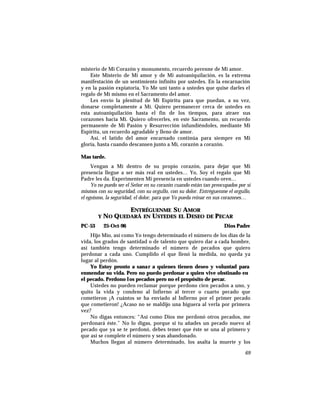 misterio de Mi Corazón y monumento, recuerdo perenne de Mi amor.
Este Misterio de Mi amor y de Mi autoaniquilación, es la extrema
manifestación de un sentimiento infinito por ustedes. En la encarnación
y en la pasión expiatoria, Yo Me uní tanto a ustedes que quise darles el
regalo de Mí mismo en el Sacramento del amor.
Les envío la plenitud de Mi Espíritu para que puedan, a su vez,
donarse completamente a Mí. Quiero permanecer cerca de ustedes en
esta autoaniquilación hasta el fin de los tiempos, para atraer sus
corazones hacia Mí. Quiero ofrecerles, en este Sacramento, un recuerdo
permanente de Mi Pasión y Resurrección infundiéndoles, mediante Mi
Espíritu, un recuerdo agradable y lleno de amor.
Así, el latido del amor encarnado continúa para siempre en Mi
gloria, hasta cuando descansen junto a Mí, corazón a corazón.
Mas tarde.
Vengan a Mí dentro de su propio corazón, para dejar que Mi
presencia llegue a ser más real en ustedes… Yo, Soy el regalo que Mi
Padre les da. Experimenten Mi presencia en ustedes cuando oren…
Yo no puedo ser el Señor en su corazón cuando están tan preocupados por sí
mismos con su seguridad, con su orgullo, con su dolor. Entréguenme el orgullo,
el egoísmo, la seguridad, el dolor, para que Yo pueda reinar en sus corazones…
ENTRÉGUENME SU AMOR
Y NO QUEDARÁ EN USTEDES EL DESEO DE PECAR
PC-53 25-Oct-96 Dios Padre
Hijo Mío, así como Yo tengo determinado el número de los días de la
vida, los grados de santidad o de talento que quiero dar a cada hombre,
así también tengo determinado el número de pecados que quiero
perdonar a cada uno. Cumplido el que llenó la medida, no queda ya
lugar al perdón.
Yo Estoy pronto a sanar a quienes tienen deseo y voluntad para
enmendar su vida. Pero no puedo perdonar a quien vive obstinado en
el pecado. Perdono los pecados pero no el propósito de pecar.
Ustedes no pueden reclamar porque perdono cien pecados a uno, y
quito la vida y condeno al Infierno al tercer o cuarto pecado que
cometieron ¡A cuántos se ha enviado al Infierno por el primer pecado
que cometieron! ¿Acaso no se maldijo una higuera al verla por primera
vez?
No digas entonces: “Así como Dios me perdonó otros pecados, me
perdonará éste.” No lo digas, porque si tu añades un pecado nuevo al
pecado que ya se te perdonó, debes temer que éste se una al primero y
que así se complete el número y seas abandonado.
Muchos llegan al número determinado, los asalta la muerte y los
69
 