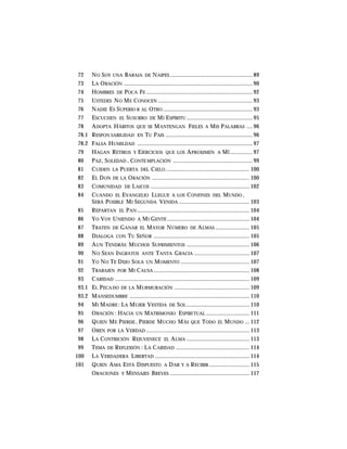 72 NO SOY UNA BARAJA DE NAIPES ....................................................... 89
73 LA ORACIÓN ...................................................................................... 90
74 HOMBRES DE POCA FE ....................................................................... 92
75 USTEDES NO ME CONOCEN ............................................................... 93
76 NADIE ES SUPERIO R AL OTRO ............................................................ 93
77 ESCUCHEN EL SUSURRO DE MI ESPÍRITU ............................................ 95
78 ADOPTA HÁBITOS QUE SE MANTENGAN FIELES A MIS PALABRAS .... 96
78.1 RESPON SABILIDAD EN TU PAIS .......................................................... 96
78.2 FALSA HUMILDAD ............................................................................. 97
79 HAGAN RETIROS Y EJERCICIOS QUE LOS APROXIMEN A MÍ ............... 97
80 PAZ, SOLEDAD , CONTE MPLACIÓN ..................................................... 99
81 CUIDEN LA PUERTA DEL CIELO ........................................................ 100
82 EL DON DE LA ORACIÓN ................................................................. 100
83 COMUNIDAD DE LAICOS .................................................................. 102
84 CUANDO EL EVANGELIO LLEGUE A LOS CONFINES DEL MUNDO ,
SERÁ POSIBLE MI SEGUNDA VENIDA ............................................... 103
85 REPARTAN EL PAN ........................................................................... 104
86 YO VOY UNIENDO A MI GENTE ....................................................... 104
87 TRATEN DE GANAR EL MAYOR NÚMERO DE ALMAS ....................... 105
88 DIALOGA CON TU SEÑOR ................................................................ 105
89 AUN TENDRÁS MUCHOS SUFRIMIENTOS .......................................... 106
90 NO SEAN INGRATOS ANTE TANTA GRACIA ..................................... 107
91 YO NO TE DEJO SOLA UN MOMENTO .............................................. 107
92 TRABAJEN POR MI CAUSA ................................................................ 108
93 CARIDAD .......................................................................................... 109
93.1 EL PECADO DE LA MURMURACIÓN .................................................. 109
93.2 MANSEDUMBRE ................................................................................ 110
94 MI MADRE : LA MUJER VESTIDA DE SOL .......................................... 110
95 ORACIÓN : HACIA UN MATRIMONIO ESPIRI TUAL ............................. 111
96 QUIEN ME PIERDE , PIERDE MUCHO MÁS QUE TODO EL MUNDO ... 112
97 OREN POR LA VERDAD ..................................................................... 113
98 LA CONTRICIÓN REJUVENECE EL ALMA .......................................... 113
99 TEMA DE REFLEXIÓN : LA CARIDAD ................................................. 114
100 LA VERDADERA LIBERTAD ............................................................... 114
101 QUIEN AMA ESTÁ DISPUESTO A DAR Y A RECIBIR ........................... 115
ORACIONES Y MENSAJES BREVES ..................................................... 117
 