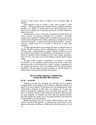 arrastra al fuego eterno. Viven en delicia y en un instante bajan al
sepulcro.
Estén seguros de que Yo espero y sufro, más no espero y sufro
siempre… Yo tengo paciencia pero, pasado el límite, castigo los primeros
pecados y los últimos. Y cuanta mayor haya sido Mi paciencia, tanto
mayor será su castigo. ¡Ay de aquellos que tornan al vómito después de
haber visto la luz!
Entréguenme su amor y, al hacerlo, no quedará en ustedes deseo de
volver a pecar. Yo prometo ayudarlos en su esfuerzo… Necesitan
caminar en fe, esperanza, verdad y amor. Si caminan a través de la fe, los
sentidos serán extirpados de las falsas esperanzas y no buscarán más las
cosas de este mundo —creadas por las manos de los hombres— sino que,
entonces, cuando viven en fe, el poder de Mi gracia se eleva para
ayudarlos.
Les digo solemnemente que el camino del amor es refinado desde el
interior. Cuando lo dejas ir, busca cuidadosamente un lugar en el que
descansar pero, comprometido a ti, regresa siempre fielmente a ti y es
que, mientras más lo dejas ir, le das libertad, más regresará a ti, crecido…
Como tus sentidos fueron extirpados de las cosas creadas, permanece
firme en la fe y la fe viene a ser la fuente infinita, el puerto donde el amor
reside.
De igual modo, cuando te abandonas a ti mismo a la divina
Providencia, en ese abandono puedes abrazar todo tu ser en Mí. Esto
solamente puede ser provocado por el amor. Cuando te abandonas en
Mí, aseguro que nuestra unión sea completa: sólo Mi voluntad podrá
satisfacerte. Ten por seguro que cada momento es especial, porque Yo
utilizo medios de amor para revelarles Mi voluntad.
ES EN LO MÁS SENCILLO Y ORDINARIO
DONDE RECIBEN MIS GRACIAS
PC-54 25-Oct-96 El Señor
Pequeña, ¿por qué has entregado esa fotocopia de la enseñanza
evangelizadora a ese Sacerdote? ¿No les dije que solamente entregaran a
quien Yo te iría revelando? No Me gusta que sean desobedientes, están
comenzando a disponer de Mis cosas a su antojo y Yo lo único que
quiero es protegerlos, enseñarles, hacer de ustedes algo especial… Por
favor, no vuelvan a cometer indiscreciones de este género. Hay cosas que
son para cualquier ser humano, pero hay cosas que solamente quiero
para Mis elegidos, otra gente, tal vez no podría entender lo que parecería
incomprensible a sus ojos humanos…
Muchas personas creen que se deben realizar grandes cosas para
recibir el mérito de Mis gracias y no piensan que es lo contrario: en las
labores ordinarias y sencillas, es donde más reciben Mis gracias. No es
70
 