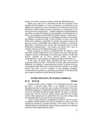 porque lo merezcan, sino que es dada a ustedes por Mi infinito amor.
Quiero que sepas que el misticismo de Mi amor proviene de la
imperfección del hombre y tú, como ser humano, eres imperfecta; pero
también por imperfectos, los seres humanos se convierten en santos con
Mi gracia. Cuando ustedes reconocen el pecado y se arrepienten, Yo les
doy la gracia de la purificación… Cuando consiguen la espiritualidad en
sus almas, es porque Mi Espíritu se la ha otorgado, es la intimidad con su
Dios y, para conseguir esa intimidad, sólo deben amarme y obedecerme.
Siempre habrá personas que te contradigan o abrumen; no temas por
las palabras o acciones de nadie. Yo Soy tu Señor y tu Dios, sólo en Mí
debes tener confianza y seguridad. Yo permito que pasen ciertas cosas
para que crezcas en humildad, pero también el maligno se encarga de
aprovechar el momento para colocar allí frustraciones que no están
firmemente fundamentadas… No permitas que abusen de ti, pero se
amable y expresa con humildad la pena que te ocasionan…
Sonríe, pequeña, no vuelvas a desobedecerme. Tu espíritu es del
todo libre cuando alegremente canta canciones de amor. Deja de lado
cualquier cosa que se interponga en el camino que conduce a recibir Mis
gracias. Aprende de tu error, pídeme perdón con sincero
arrepentimiento y sigue adelante, no bloquees Mi gracia destinada a ti.
Si Me pones en primer lugar, percibirás Mi amor como el más
importante valor en tu vida… Ya está bien, no llores, Mi amor domará tu
debilidad y tus hábitos y comportamientos errados. No quiero que seas
como algunos hijos Míos que se han privado de ascender a un estado
interior más puro y, por el contrario, se han quedado atrapados,
construyendo un capullo a su alrededor sin alcanzar la libertad propia
que otorga la confianza de haber hecho Mi Voluntad.
YO PIDO DEVOCIÓN, NO VANIDAD ESPIRITUAL
PC-55 26-Oct-96 El Señor
Pequeña amada, vamos a trabajar. No te distraigas con otras cosas,
por favor, te necesito ahora. Mira, el ser humano le da tan poca
importancia a todo lo espiritual, que va camino del barranco. Creen que
la sabiduría llega por la magnitud del tiempo que han estado en oración,
creen que obtendrán las gracias porque imponen un valor a su oración,
sienten que merecen enormes regalos porque estuvieron un tiempo
orando. Ellos ignoran que Yo puedo hacer en muy corto tiempo, algo
que normalmente llevaría años de oración para lograrlo.
Lo que Yo pido es devoción y compromiso a la oración a través de su amor,
no mediante vanidad espiritual. Eso es por lo que deben orar, para que un rocío
espiritual les infunda una verdadera devoción a Mi Corazón. Me refiero a la
vanidad espiritual cuando hablo de algunos hombres que practican su devoción
mientras se sienten espiritualmente a gusto…
71
 