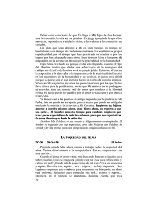 Debes estar consciente de que Yo llego a Mis hijos de dos formas:
una de consuelo, la otra en las pruebas. Yo juzgo apropiado lo que ellos
necesitan, reprendo su vanidad y vicios, o los exhorto y los consuelo con
virtudes.
Les pido que sean devotos a Mí en todo tiempo: en tiempo de
bendiciones o en tiempo de confusiones internas. No aquilaten su propia
espiritualidad por el tiempo que han practicado su oración o por los
logros que han alcanzado para otros. Sean devotos Míos y busquen Mi
aceptación, no la aceptación creada por la generalidad de la humanidad.
Hijos Míos, les hablo así porque el día está llegando, cuando el Hijo
del Hombre tendrá que darles una advertencia de la amargura del
castigo, en el cual cada hombre verá su propio juicio. Entonces, si buscan
la aceptación y le dan valor a la importancia de la espiritualidad basada
en los estándares de la humanidad y su vanidad, el juicio será difícil
porque su juicio será el que ustedes hacen en contra de ustedes mismos.
Si buscan Mi aceptación en todos los pasos laboriosos por los que Yo los
llevo ahora para la purificación, verán que Mi sendero no es pedregoso
ni estrecho, sino un camino real de amor que conduce a la libertad
eterna. Su juicio puede ser pacífico por el amor de cada uno y por otros a
través Mío.
Ya tienen casi a las puertas el castigo impuesto por la justicia de Mi
Padre, éste no puede ser escapado, pero sí sepan que puede ser mitigado
mediante la oración y la devoción a Mi Corazón. Empiecen ya, hijitos,
ámense a ustedes mismos ahora, sean libres ahora, no esperen a que
sea tarde… El hombre necesita tiempo para cambiar, empiecen por
tener pocas expectativas de uste des mismos, para que sus expectativas
de otros disminuyan hasta la extinción.
Escriban Mis Palabras en su corazón y diligentemente contémplenlas. El
hombre es engañado por sus esperanzas, pero Mis Palabras son Palabras de
verdad y de vida eterna; nunca los decepcionarán, tengan confianza en Mí.
LA SEQUEDAD DEL ALMA
PC-56 26-Oct-96 El Señor
Pequeña amada Mía, ahora vamos a trabajar sobre la sequedad del
alma. Vamos directamente a la computadora. Eso es, empecemos con
una oración…
Cuando el alma se siente vacía, está buscando frescura y líquido para
beber; muchas veces se pregunta ¿dónde está mi Dios para refrescarme y
calmar mi sed? ¿Dónde está la suave brisa de mi Jesús? Ora un momento
y espera. Ora otra vez, espera… ora… espera… no hay respuesta… Sus
lágrimas empiezan una corriente para encaminar su búsqueda, su alma
está sedienta, luchando para controlar esa sed… espera y espera…
Entonces, en el silencio se abandona, dándose cuenta que está
72
 