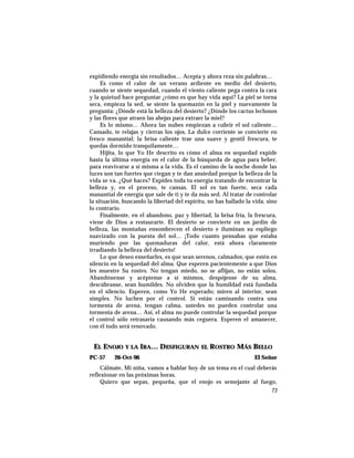 expidiendo energía sin resultados… Acepta y ahora reza sin palabras…
Es como el calor de un verano ardiente en medio del desierto,
cuando se siente sequedad, cuando el viento caliente pega contra la cara
y la quietud hace preguntar ¿cómo es que hay vida aquí? La piel se torna
seca, empieza la sed, se siente la quemazón en la piel y nuevamente la
pregunta: ¿Dónde está la belleza del desierto? ¿Dónde los cactus lechosos
y las flores que atraen las abejas para extraer la miel?
Es lo mismo… Ahora las nubes empiezan a cubrir el sol caliente…
Cansado, te relajas y cierras los ojos. La dulce corriente se convierte en
fresco manantial; la brisa caliente trae una suave y gentil frescura, te
quedas dormido tranquilamente…
Hijita, lo que Yo He descrito es cómo el alma en sequedad expide
hasta la última energía en el calor de la búsqueda de agua para beber,
para reavivarse a sí misma a la vida. Es el camino de la noche donde las
luces son tan fuertes que ciegan y te dan ansiedad porque la belleza de la
vida se va. ¿Qué haces? Expides toda tu energía tratando de encontrar la
belleza y, en el proceso, te cansas. El sol es tan fuerte, seca cada
manantial de energía que sale de ti y te da más sed. Al tratar de controlar
la situación, buscando la libertad del espíritu, no has hallado la vida, sino
lo contrario.
Finalmente, en el abandono, paz y libertad, la brisa fría, la frescura,
viene de Dios a restaurarte. El desierto se convierte en un jardín de
belleza, las montañas ensombrecen el desierto e iluminan su espliego
suavizado con la puesta del sol… ¡Todo cuanto pensabas que estaba
muriendo por las quemaduras del calor, está ahora claramente
irradiando la belleza del desierto!
Lo que deseo enseñarles, es que sean serenos, calmados; que estén en
silencio en la sequedad del alma. Que esperen pacientemente a que Dios
les muestre Su rostro. No tengan miedo, no se aflijan, no están solos.
Abandónense y acéptense a sí mismos, despójense de su alma,
descúbranse, sean humildes. No olviden que la humildad está fundada
en el silencio. Esperen, como Yo He esperado; miren al interior, sean
simples. No luchen por el control. Si están caminando contra una
tormenta de arena, tengan calma, ustedes no pueden controlar una
tormenta de arena… Así, el alma no puede controlar la sequedad porque
el control sólo retrasaría causando más ceguera. Esperen el amanecer,
con él todo será renovado.
EL ENOJO Y LA IRA… DESFIGURAN EL ROSTRO MÁS BELLO
PC-57 26-Oct-96 El Señor
Cálmate, Mi niña, vamos a hablar hoy de un tema en el cual deberás
reflexionar en las próximas horas.
Quiero que sepas, pequeña, que el enojo es semejante al fuego,
73
 