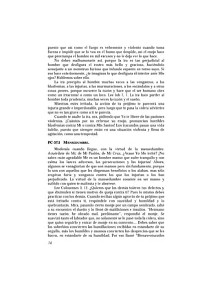 puesto que así como el fuego es vehemente y violento cuando toma
fuerza e impide que se lo vea en el humo que despide, así el enojo hace
que prorrumpa el hombre en mil excesos y no le deja ver lo que hace.
No debes malhumorarte así, porque la ira es tan perjudicial al
hombre que desfigura el rostro más bello y gracioso, haciéndolo
semejante a un monstruo furioso que infunde espanto en torno suyo. Si
eso hace exteriormente, ¿te imaginas lo que desfigura el interior ante Mis
ojos? Hablemos sobre ello.
La ira precipita al hombre muchas veces a las venganzas, a las
blasfemias, a las injurias, a las murmuraciones, a los escándalos y a otras
cosas peores, porque oscurece la razón y hace que el ser humano obre
como un irracional o como un loco. Lee Job 7, 7. La ira hace perder al
hombre toda prudencia, muchas veces la razón y el sueño.
Mientras estés irritada, la acción de tu prójimo te parecerá una
injuria grande e imperdonable, pero luego que te pasa la cólera adviertes
que no es tan grave como a ti te parecía.
Cuando te asalte la ira, ora, pidiendo que Yo te libere de las pasiones
violentas. ¡Cuántos por no refrenar su enojo, pronuncian horribles
blasfemias contra Mí o contra Mis Santos! Los iracundos pasan una vida
infeliz, puesto que siempre están en una situación violenta y llena de
agitación, como una tempestad.
PC-57.1 MANSEDUMBRE.
Modérala cuando llegue, con la virtud de la mansedumbre.
Acuérdate de Mí, de Mi Pasión, de Mi Cruz. ¿Acaso Yo Me irrité? ¡No
sabes cuán agradable Me es un hombre manso que sufre tranquilo y con
calma los lances adversos, las persecuciones y las injurias! Ahora,
algunos se vanaglorian de que son mansos pero sin fundamento, porque
lo son con aquellos que les dispensan beneficios o los alaban, mas sólo
respiran furia y venganza contra los que los injurian o los han
perjudicado. La virtud de la mansedumbre consiste en ser manso y
sufrido con quien te maltrata y te aborrece.
Lee Colosenses 3, 12. ¿Quieres que los demás toleren tus defectos y
que disimulen si tienen motivo de queja contra ti? Pues lo mismo debes
practicar con los demás. Cuando recibas algún agravio de tu prójimo que
está irritado contra ti, respóndele con suavidad y humildad y lo
quebrantarás. Mira, pasando cierto monje por un campo sembrado, salió
a su encuentro el dueño y lo llenó de maldiciones e insultos. “Hermano
tienes razón, he obrado mal, perdóname”, respondió el monje. Se
suavizó tanto el labrador que, no solamente se le pasó toda la cólera, sino
que quiso seguirlo y entrar de monje en su convento… Debes saber que
los soberbios convierten las humillaciones recibidas en estandarte de su
orgullo, más los humildes y mansos convierten los desprecios que se les
hacen, en estandarte de su humildad. Por eso llamé “Bienaventurados
74
 