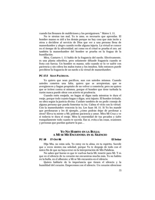 cuando los llenasen de maldiciones y los persiguiesen.” Mateo 5, 11.
No te sientas tan mal, Yo te amo, es necesario que aprendas. El
hombre manso es útil a los demás porque no hay cosa que más incite a
otros a decidirse al servicio de Dios que ver a una persona llena de
mansedumbre y alegre cuando recibe alguna injuria. La virtud se conoce
en el tiempo de la adversidad; así como en el crisol se prueba el oro, así
también la mansedumbre del hombre se prueba en la fragua de la
humillación.
Mira, Cantares 1, 11 habla de la fragancia del nardo. Efectivamente,
es una planta odorífera, pero solamente difunde fragancia cuando se
frota con fuerza. Un hombre es manso, sólo cuando se lo ve sufrir con
paciencia y sin cólera los malos tratos y los insultos. Sólo entonces puede
percibirse la fragancia de un nardo o la virtud de mansedumbre.
PC-57.2 SEAN PACÍFICOS.
Yo quiero que sean pacíficos, aun con ustedes mismos. Cuando
ustedes cometen una falta, quiero que se arrepientan, que se
avergüencen y hagan propósito de no volver a cometerla; pero no quiero
que se irriten contra sí mismos, porque el hombre que tiene turbada la
razón nunca puede obrar con acierto ni prudencia.
Cuando estés enojada, no hagas ni digas nada mientras te dura el
enojo, porque todo cuanto hagas o digas, será injusto. El hombre irritado,
no obra según la justicia divina. Cuídate también de no pedir consejo de
alguna persona que pueda fomentar tu ira. Calma el vicio con la virtud.
Con la mansedumbre vencerás la ira. Lee Juan 18, 11. Si Yo les mandé
que perdonaran y les di ejemplo, ¿cómo podrán dejar de perdonar a
otros? Eleva tu mente a Mí; pídeme paciencia y amor. Mira Mi Cruz y ve
si todavía te dura el enojo. Mira la enormidad de tus pecados y sufre
tranquilamente todo cuanto te suceda. Eso sí, evita a las cosas, ocasiones
y personas que puedan quitarte la paz…
YO NO HABITO EN LA BULLA;
A MÍ SE ME ENCUENTRA EN EL SILENCIO
PC-58 27-Oct-96 El Señor
Hija Mía, no estás sola. Yo estoy en tu alma, en tu espíritu. Sucede
que a veces sientes esa soledad, porque Yo te despojo de todo con el
único fin de que no haya error en la interpretación de Mis Palabras.
No sabes qué bueno es que te vuelvas hacia Mí, tenerte para Mí. Y es
que en el silencio de tu corazón me encuentras mucho más. Yo no habito
en la bulla, en el alboroto; a Mí se Me encuentra en el silencio.
Quiero hablarte de la importancia que tienen el silencio y la
humildad del corazón. Empecemos con el silencio. Un corazón silencioso
75
 