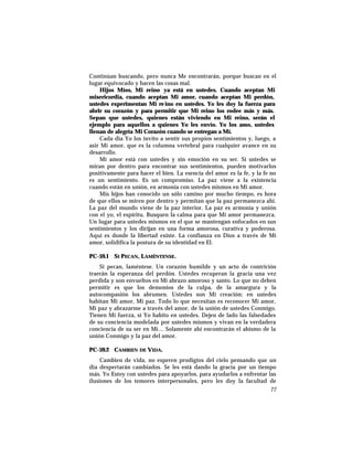 Continúan buscando, pero nunca Me encontrarán, porque buscan en el
lugar equivocado y hacen las cosas mal.
Hijos Míos, Mi reino ya está en ustedes. Cuando aceptan Mi
misericordia, cuando aceptan Mi amor, cuando aceptan Mi perdón,
ustedes experimentan Mi reino en ustedes. Yo les doy la fuerza para
abrir su corazón y para permitir que Mi reino los rodee más y más.
Sepan que ustedes, quienes están viviendo en Mi reino, serán el
ejemplo para aquellos a quienes Yo les envío. Yo los amo, ustedes
llenan de alegría Mi Corazón cuando se entregan a Mí.
Cada día Yo los invito a sentir sus propios sentimientos y, luego, a
asir Mi amor, que es la columna vertebral para cualquier avance en su
desarrollo.
Mi amor está con ustedes y sin emoción en su ser. Si ustedes se
miran por dentro para encontrar sus sentimientos, pueden motivarlos
positivamente para hacer el bien. La esencia del amor es la fe, y la fe no
es un sentimiento. Es un compromiso. La paz viene a la existencia
cuando están en unión, en armonía con ustedes mismos en Mi amor.
Mis hijos han conocido un sólo camino por mucho tiempo, es hora
de que ellos se miren por dentro y permitan que la paz permanezca ahí.
La paz del mundo viene de la paz interior. La paz es armonía y unión
con el yo, el espíritu. Busquen la calma para que Mi amor permanezca.
Un lugar para ustedes mismos en el que se mantengan enfocados en sus
sentimientos y los dirijan en una forma amorosa, curativa y poderosa.
Aquí es donde la libertad existe. La confianza en Dios a través de Mi
amor, solidifica la postura de su identidad en El.
PC-59.1 SI PECAN, LAMÉNTENSE.
Si pecan, laméntese. Un corazón humilde y un acto de contrición
traerán la esperanza del perdón. Ustedes recuperan la gracia una vez
perdida y son envueltos en Mi abrazo amoroso y santo. Lo que no deben
permitir es que los demonios de la culpa, de la amargura y la
autocompasión los abrumen. Ustedes son Mi creación; en ustedes
habitan Mi amor, Mi paz. Todo lo que necesitan es reconocer Mi amor,
Mi paz y abrazarme a través del amor, de la unión de ustedes Conmigo.
Tienen Mi fuerza, si Yo habito en ustedes. Dejen de lado las falsedades
de su conciencia modelada por ustedes mismos y vivan en la verdadera
conciencia de su ser en Mí… Solamente ahí encontrarán el abismo de la
unión Conmigo y la paz del amor.
PC-59.2 CAMBIEN DE VIDA.
Cambien de vida, no esperen prodigios del cielo pensando que un
día despertarán cambiados. Se les está dando la gracia por un tiempo
más. Yo Estoy con ustedes para apoyarlos, para ayudarlos a enfrentar las
ilusiones de los temores interpersonales, pero les doy la facultad de
77
 