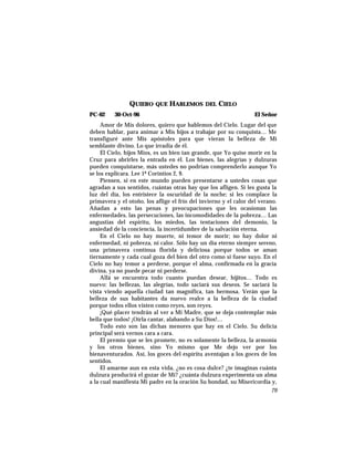QUIERO QUE HABLEMOS DEL CIELO
PC-62 30-Oct-96 El Señor
Amor de Mis dolores, quiero que hablemos del Cielo. Lugar del que
deben hablar, para animar a Mis hijos a trabajar por su conquista… Me
transfiguré ante Mis apóstoles para que vieran la belleza de Mi
semblante divino. Lo que irradia de él.
El Cielo, hijos Míos, es un bien tan grande, que Yo quise morir en la
Cruz para abrirles la entrada en él. Los bienes, las alegrías y dulzuras
pueden conquistarse, más ustedes no podrían comprenderlo aunque Yo
se los explicara. Lee 1ª Corintios 2, 9.
Piensen, si en este mundo pueden presentarse a ustedes cosas que
agradan a sus sentidos, cuántas otras hay que los afligen. Si les gusta la
luz del día, los entristece la oscuridad de la noche; si les complace la
primavera y el otoño, los aflige el frío del invierno y el calor del verano.
Añadan a esto las penas y preocupaciones que les ocasionan las
enfermedades, las persecuciones, las incomodidades de la pobreza… Las
angustias del espíritu, los miedos, las tentaciones del demonio, la
ansiedad de la conciencia, la incertidumbre de la salvación eterna.
En el Cielo no hay muerte, ni temor de morir; no hay dolor ni
enfermedad, ni pobreza, ni calor. Sólo hay un día eterno siempre sereno,
una primavera contínua florida y deliciosa porque todos se aman
tiernamente y cada cual goza del bien del otro como si fuese suyo. En el
Cielo no hay temor a perderse, porque el alma, confirmada en la gracia
divina, ya no puede pecar ni perderse.
Allá se encuentra todo cuanto puedan desear, hijitos… Todo es
nuevo: las bellezas, las alegrías, todo saciará sus deseos. Se saciará la
vista viendo aquella ciudad tan magnífica, tan hermosa. Verán que la
belleza de sus habitantes da nuevo realce a la belleza de la ciudad
porque todos ellos visten como reyes, son reyes.
¡Qué placer tendrán al ver a Mi Madre, que se deja contemplar más
bella que todos! ¡Oírla cantar, alabando a Su Dios!…
Todo esto son las dichas menores que hay en el Cielo. Su delicia
principal será vernos cara a cara.
El premio que se les promete, no es solamente la belleza, la armonía
y los otros bienes, sino Yo mismo que Me dejo ver por los
bienaventurados. Así, los goces del espíritu aventajan a los goces de los
sentidos.
El amarme aun en esta vida, ¿no es cosa dulce? ¿te imaginas cuánta
dulzura producirá el gozar de Mí? ¿cuánta dulzura experimenta un alma
a la cual manifiesta Mi padre en la oración Su bondad, su Misericordia y,
79
 