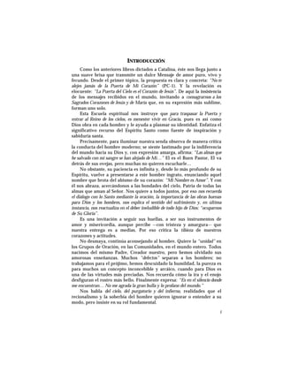 INTRODUCCIÓN
Como los anteriores libros dictados a Catalina, éste nos llega junto a
una suave brisa que transmite un dulce Mensaje de amor puro, vivo y
fecundo. Desde el primer tópico, la propuesta es clara y concreta: “No te
alejes jamás de la Puerta de Mi Corazón” (PC-1). Y la revelación es
elocuente: “La Puerta del Cielo es el Corazón de Jesús”. De aquí la insistencia
de los mensajes recibidos en el mundo, invitando a consagrarnos a los
Sagrados Corazones de Jesús y de María que, en su expresión más sublime,
forman uno solo.
Esta Escuela espiritual nos instruye que para traspasar la Puerta y
entrar al Reino de los cielos, es menester vivir en Gracia, pues es así como
Dios obra en cada hombre y le ayuda a plasmar su identidad. Enfatiza el
significativo recurso del Espíritu Santo como fuente de inspiración y
sabiduría santa.
Precisamente, para iluminar nuestra senda observa de manera crítica
la conducta del hombre moderno; se siente lastimado por la indiferencia
del mundo hacia su Dios y, con expresión amarga, afirma: “Las almas que
he salvado con mi sangre se han alejado de Mí…” El es el Buen Pastor, El va
detrás de sus ovejas, pero muchas no quieren escucharle…
No obstante, su paciencia es infinita y, desde lo más profundo de su
Espíritu, vuelve a presentarse a este hombre ingrato, enunciando aquel
nombre que brota del abismo de su corazón: “Mi Nombre es Amor”. Y con
él nos abraza, acercándonos a las bondades del cielo, Patria de todas las
almas que aman al Señor. Nos quiere a todos juntos, por eso nos recuerda
el diálogo con lo Santo mediante la oración, la importancia de las obras buenas
para Dios y los hombres, nos explica el sentido del sufrimiento y, en última
instancia, nos reactualiza en el deber ineludible de todo hijo de Dios: “ocuparnos
de Su Gloria”.
Es una invitación a seguir sus huellas, a ser sus instrumentos de
amor y misericordia, aunque percibe –-con tristeza y amargura–- que
nuestra entrega es a medias. Por eso critica la tibieza de nuestros
corazones y actitudes.
No desmaya, continúa aconsejando al hombre. Quiere la “unidad” en
los Grupos de Oración, en las Comunidades, en el mundo entero. Todos
nacimos del mismo Padre, Creador nuestro, pero hemos olvidado sus
amorosas enseñanzas. Muchos “defectos” separan a los hombres: no
trabajamos para el prójimo, hemos descuidado la humildad, la pureza es
para muchos un concepto inconcebible y arcáico, cuando para Dios es
una de las virtudes más preciadas. Nos recuerda cómo la ira y el enojo
desfiguran el rostro más bello. Finalmente expresa: “Es en el silencio donde
me encuentran… No me agrada la gran bulla y lo profano del mundo.”
Nos habla del cielo, del purgatorio y del infierno, realidades que el
recionalismo y la soberbia del hombre quieren ignorar o entender a su
modo, pero insiste en su rol fundamental.
i
 