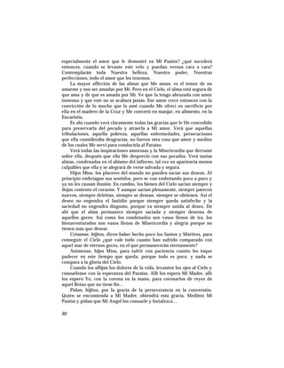 especialmente el amor que le demostré en Mi Pasión? ¿qué sucederá
entonces, cuando se levante este velo y puedan vernos cara a cara?
Contemplarán toda Nuestra belleza, Nuestro poder, Nuestras
perfecciones, todo el amor que les tenemos.
La mayor aflicción de las almas que Me aman, es el temor de no
amarme y nos ser amadas por Mí. Pero en el Cielo, el alma está segura de
que ama y de que es amada por Mí. Ve que la tengo abrazada con amor
inmenso y que este no se acabará jamás. Ese amor crece entonces con la
convicción de lo mucho que la amé cuando Me ofrecí en sacrificio por
ella en el madero de la Cruz y Me convertí en manjar, en alimento, en la
Eucaristía.
Es ahí cuando verá claramente todas las gracias que le He concedido
para preservarla del pecado y atraerla a Mi amor. Verá que aquellas
tribulaciones, aquella pobreza, aquellas enfermedades, persecuciones
que ella consideraba desgracias, no fueron otra cosa que amor y medios
de los cuales Me serví para conducirla al Paraíso.
Verá todas las inspiraciones amorosas y la Misericordia que derramé
sobre ella, después que ella Me despreció con sus pecados. Verá tantas
almas, condenadas en el abismo del infierno, tal vez en apariencia menos
culpables que ella y se alegrará de verse salvada y segura.
Hijos Míos, los placeres del mundo no pueden saciar sus deseos. Al
principio embriagan sus sentidos, pero se van embotando poco a poco y
ya no les causan ilusión. En cambio, los bienes del Cielo sacian siempre y
dejan contento el corazón. Y aunque sacian plenamente, siempre parecen
nuevos, siempre deleitan, siempre se desean, siempre se obtienen. Así el
deseo no engendra el fastidio porque siempre queda satisfecho y la
saciedad no engendra disgusto, porque va siempre unida al deseo. De
ahí que el alma permanece siempre saciada y siempre deseosa de
aquellos goces: Así como los condenados son vasos llenos de ira, los
bienaventurados son vasos llenos de Misericordia y alegría porque no
tienen más que desear.
Créanme, hijitos, dicen haber hecho poco los Santos y Mártires, para
conseguir el Cielo ¿qué vale todo cuanto han sufrido comparado con
aquel mar de eternos goces, en el que permanecerán eternamente?
Anímense, hijos Míos, para sufrir con paciencia cuanto les toque
padecer en este tiempo que queda, porque todo es poco, y nada se
compara a la gloria del Cielo.
Cuando los aflijan los dolores de la vida, levanten los ojos al Cielo y
consuélense con la esperanza del Paraíso. Allí los espera Mi Madre, allí
los espero Yo, con la corona en la mano, para coronarlos de reyes de
aquel Reino que no tiene fin…
Pidan, hijitos, por la gracia de la perseverancia en la conversión.
Quien se encomienda a Mi Madre, obtendrá esta gracia. Mediten Mi
Pasión y pidan que Mi Angel los consuele y fortalezca…
80
 