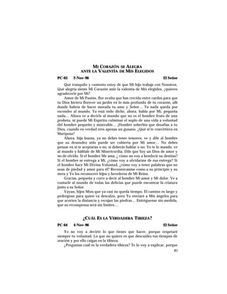 MI CORAZÓN SE ALEGRA
ANTE LA VALENTÍA DE MIS ELEGIDOS
PC-63 2-Nov-96 El Señor
Qué tranquilo y contento estoy de que Mi hijo trabaje con Nosotros.
Qué alegría siente Mi Corazón ante la valentía de Mis elegidos, ¿quieres
agradecerle por Mí?
Amor de Mi Pasión, flor oculta que has crecido entre cardos para que
tu Dios hiciera florecer un jardín en lo más profundo de tu corazón, allí
donde habría de hacer morada tu amo y Señor… Ya nada queda por
esconder al mundo. Ya está todo dicho, ahora, habla por Mí, pequeña
nada… Ahora ve a decirle al mundo que no es el hombre fruto de una
probeta, ni puede Mi Espíritu culminar el soplo de una vida a voluntad
del hombre pequeño y miserable… ¡Hombre soberbio que desafías a tu
Dios, cuando en verdad eres apenas un gusano. ¿Qué si te convirtiera en
Mariposa?
Ahora, hija buena, ya no debes tener temores, ve y dile al hombre
que su desnudez sólo puede ser cubierta por Mi amor… No debes
pensar en si te aceptarán o no, si deberás hablar o no. Yo te lo mando, ve
al mundo y háblale de Mi Misericordia. Dile que Soy un Dios de amor y
no de olvido. Si el hombre Me ama, ¿ cómo no voy a bendecir su destino?
Si el hombre se entrega a Mí, ¿cómo voy a olvidarme de esa entrega? Si
el hombre hace Mi Divina Voluntad, ¿cómo voy a tener palabras que no
sean de piedad y amor para él? Reconózcanme como a su principio y su
meta y Yo los reconoceré hijos y herederos de Mi Reino.
Gracias, pequeña y corre a decir al hombre Mi amor y Mi dolor. Ve a
contarle al mundo de todas las delicias que puede encontrar la criatura
junto a su Señor.
Vayan, hijos Míos que ya casi no queda tiempo. El camino es largo y
pedregoso para quien va descalzo, pero Yo enviaré a Mis ángeles para
que acorten la distancia y recojan las piedras… Entréguense sin medida,
que su recompensa será sin límites…
¿CUÁL ES LA VERDADERA TIBIEZA?
PC-64 4-Nov-96 El Señor
Yo no voy a decirte lo que tienes que hacer, porque respetaré
siempre tu voluntad. Lo que no quiero es que descuides tus tiempos de
oración y por ello caigas en la tibieza.
¿Preguntas cuál es la verdadera tibieza? Te lo voy a explicar, porque
81
 
