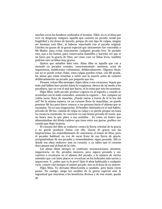 muchas veces los hombres confunden el término. Tibia, no es el alma que
vive en desgracia, tampoco aquella que cometió un pecado venial por
fragilidad y sin deseo de hacerlo, porque de este tipo de culpas, ningún
ser humano está libre, al haberse manchado con el pecado original.
Ustedes no gozan de la gracia especial que únicamente fue concedida a
Mi Madre, para evitar enteramente cualquier pecado leve. Se permite
esto, aun a los Santos, para conservarlos humildes y hacerles ver que si
no fuera por la gracia de Dios, así como caen en faltas leves, también
podrían caer en faltas muy graves.
Quiero que asimilen bien esto. Alma tibia es aquella que cae a
menudo en pecados veniales, conscientemente: mentiras, actos de
impaciencia, maldiciones voluntarias, deliberadamente. Algunos dirán,
eso no se puede evitar. Falso, estas culpas pueden evitar, con Mi ayuda,
las almas que están resueltas a sufrir aun la muerte antes de cometer
deliberadamente un pecado, por pequeño que sea.
Piensen, relean Mis mensajes, dejen obrar a sus corazones. Sepan que
todo mal hábito hace perder hasta la vergüenza, obceca de tal modo a los
pecadores, que no ven el mal que hacen, ni la ruina que esto les ocasiona.
Hijos Míos, todo pecado produce ceguera en el espíritu y cuando se
acumulan con la mala costumbre, aumenta la ceguera… Así, compara un
vidrio sucio, lleno de manchas. ¿Puede entrar a través de él la luz del
sol? De la misma manera, en un corazón lleno de manchitas, no puede
penetrar Mi luz para hacer conocer a esa persona hacia el abismo que se
encamina. No es una exageración. El hombre obstinado en el mal hábito,
privado de Mi luz, camina de culpa en culpa y se pierde porque no toma
en cuenta la enmienda. Se convierte en una bestia privada de razón, que
no busca sino lo que place a sus sentidos… Es como un buitre que
alimentándose del fétido cadáver que tiene entre sus garras, prefiere ser
cazado que dejar la presa.
El corazón del tibio se endurece contra la lluvia celestial de la gracia
y no puede producir frutos con ella. Lluvia de gracia son las
inspiraciones, los remordimientos de conciencia, el temor de Dios; pero
el pecador habitual, en vez de sacar fruto de esa lluvia de gracia,
arrepintiéndose de sus pecados y enmendándose, sigue pecando. Allí es
donde esa alma endurece más su corazón, y ya saben que el corazón
duro pasará mal al final de la vida.
Las almas tibias siempre se confiesan: murmuraciones, mentiras,
impaciencia, en fin, pecados menores, pero siguen pecando y así,
vuelven a revolcarse en el abismo del pecado, a la manera de ciertos
animales que con tanto placer se revuelcan en los lodazales más sucios y
asquerosos. Y, ¿sabes qué es lo peor? Que el alma habituada a cualquier
vicio, comete casi siempre el mismo pecado, aun en la hora de su muerte.
Hijos Míos, Yo derramo Misericordia a raudales, pero hasta cierto
punto. No castigo, niego los auxilios de la gracia especial ante la
ingratitud que muestran a los beneficios divinos y de este modo, queda
82
 