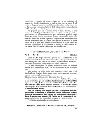endurecido el corazón del hombre. Sepan que Yo no endurezco el
corazón del hombre inspirándole la malicia, sino que, así como el sol
endurece el agua y la convierte en hielo cuando, velado por las nubes, no
se derraman sus rayos sobre la tierra; de la misma manera, niego al alma
Mi Misericordia y con ello, la gracia para convertirse.
Por pequeño que sea el pecado, hiere el alma. Veamos, si una
persona es asaltada por un hombre malo, a la primera herida que recibe,
generalmente no queda inhabilitado para defenderse, pero si luego
recibe dos o tres heridas, perderá las fuerzas y finalmente morirá. No
otra cosa ocurre con el alma: la primera y segunda vez, le queda todavía
fuerzas para resistir, pero si persiste en el pecado, el enemigo se lanza
contra ella y le quita toda fuerza para enfrentarse y el mal hábito se
convierte en necesidad de pecar porque el hombre se vuelve esclavo de
esa pasión. Es decir, que hace alianza de paz con el pecado.
LOS QUE HOY SUFREN, SE UNEN A MI PASIÓN
PC-65 5-Nov-96 El Señor
Amor de Mis llagas, tranquila, piensa en Mi sufrimiento en la
terrible noche de Getsemaní. Entonces Yo estaba solo, aparentemente, no
había nadie junto a Mí. Pero en una esquina, oculta entre los matorrales,
estabas tú, quien ahora acompaña por las noches Mi Pasión.
Y te acercabas un poco. Tus ojos Me miraban con dolor, con inmensa
lástima, pero también con pesar, con arrepentimiento y con profundo
amor.
Allá estaban esa noche todas Mis Catalinas… ¿Sabes cuál es el
significado de Catalina? Quiere decir “mujer pura”, pura de intención,
pura de corazón… ¿Te sientes mejor?
(Lloro con inmensa gratitud y amor. ¡Eres único, Señor!)
Bien, necesitas mucha paz para transmitirla a Mi hijita. Dile que Yo
la amo muchísimo, que son las almas humildes quienes recibieron Mi s
lágrimas en la Flagelación más cruel de la historia de la humanidad. Yo
lloré sobre los labios de las personas humildes. Yo re cliné Mi cabeza
sobre el pecho de la humildad. ¡Cómo no hacerlo si Me amamanté con
la humildad de Mi Madre!
Pero, las personas que llevaron Mi Cruz, ayudándome, aquellas
que besaban Mi hombro y lo refrescaban —como un bálsamo suave—
fueron las personas que hoy ofrecen sus sufrimientos, las terribles
llagas de sus cuerpos, unidos a Mi Pasión, por la conversión de los
hombres. De hecho, han comprado el cielo para sí y para los suyos.
Ve, Catalina, ve a cumplir tus obligaciones…
APRENDE A BENDECIR A AQUELLOS QUE TE MALTRATAN
83
 