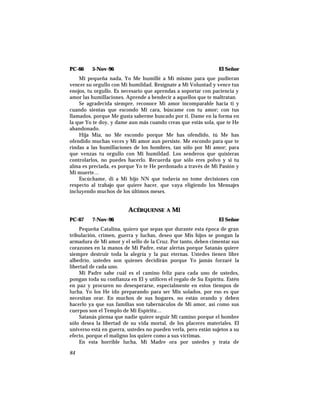 PC-66 5-Nov-96 El Señor
Mi pequeña nada, Yo Me humillé a Mí mismo para que pudieran
vencer su orgullo con Mi humildad. Resígnate a Mi Voluntad y vence tus
enojos, tu orgullo. Es necesario que aprendas a soportar con paciencia y
amor las humillaciones. Aprende a bendecir a aquellos que te maltratan.
Se agradecida siempre, reconoce Mi amor incomparable hacia ti y
cuando sientas que escondo Mi cara, búscame con tu amor; con tus
llamados, porque Me gusta saberme buscado por ti. Dame en la forma en
la que Yo te doy, y dame aun más cuando creas que estás sola, que te He
abandonado.
Hija Mía, no Me escondo porque Me has ofendido, tú Me has
ofendido muchas veces y Mi amor aun persiste. Me escondo para que te
rindas a las humillaciones de los hombres, tan sólo por Mi amor; para
que venzas tu orgullo con Mi humildad. Los senderos que quisieras
controlarlos, no puedes hacerlo. Recuerda que sólo eres polvo y si tu
alma es preciada, es porque Yo te He perdonado a través de Mi Pasión y
Mi muerte…
Escúchame, di a Mi hijo NN que todavía no tome decisiones con
respecto al trabajo que quiere hacer, que vaya eligiendo los Mensajes
incluyendo muchos de los últimos meses.
ACÉRQUENSE A MÍ
PC-67 7-Nov-96 El Señor
Pequeña Catalina, quiero que sepas que durante esta época de gran
tribulación, crimen, guerra y luchas, deseo que Mis hijos se pongan la
armadura de Mi amor y el sello de la Cruz. Por tanto, deben cimentar sus
corazones en la manos de Mi Padre, estar alertas porque Satanás quiere
siempre destruir toda la alegría y la paz eternas. Ustedes tienen libre
albedrío, ustedes son quienes decidirán porque Yo jamás forzaré la
libertad de cada uno.
Mi Padre sabe cuál es el camino feliz para cada uno de ustedes,
pongan toda su confianza en El y utilicen el regalo de Su Espíritu. Estén
en paz y procuren no desesperarse, especialmente en estos tiempos de
lucha. Yo los He ido preparando para ser Mis solados, por eso es que
necesitan orar. En muchos de sus hogares, no están orando y deben
hacerlo ya que sus familias son tabernáculos de Mi amor, así como sus
cuerpos son el Templo de Mi Espíritu…
Satanás piensa que nadie quiere seguir Mi camino porque el hombre
sólo desea la libertad de su vida mortal, de los placeres materiales. El
universo está en guerra, ustedes no pueden verla, pero están sujetos a su
efecto, porque el maligno los quiere como a sus víctimas.
En esta horrible lucha, Mi Madre ora por ustedes y trata de
84
 