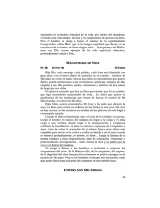 enseñarles la verdadera felicidad de la vida, por medio del abandono,
viviendo una vida simple, devota y en compromiso de pureza con Dios.
Pero el hombre se niega a tomar el camino de la espiritualidad.
Comprendan, niños Míos, que si la imagen espiritual que llevan en su
corazón es de sí mismo, no tiene ningún valor… Acérquense a mi Madre,
oren con Ella, tomen ejemplo de Su vida espiritual, silenciosa,
profundamente unida a Dios…
MANANTIALES DE VIDA
PC-68 10-Nov-96 El Señor
Hija Mía, cada mensaje, cada palabra, cada frase está diseñado con
gran amor, con el único objeto de asistirlos en su camino… Muchos de
Mis hijos no creen en nada, cierran sus oídos al conocimiento que quiero
darles, ponen restricciones a las revelaciones, profecías, visiones de Mis
elegidos y así, Mis profetas, santos, visionarios y mártires de hoy pasan
de largo por sus vidas.
No quieren entender que Soy un Dios que enseña, que Yo no cambio,
que sigo trayéndoles manantiales de vida… Lo único que quiero es
purificarlos de las tendencias que tienen de buscar el control de Mi
Misericordia, el control de Mi amor…
Hijos Míos, quiero presentarles Mi Cruz y les pido que abracen la
suya. La llave para entrar en el Reino de los Cielos es una cruz. Sin cruz
no hay corona, no las rechacen en nombre de los placeres de este frágil y
corrompido mundo.
Cuando el alma es bautizada, nace a la luz de la verdad y la pureza.
Luego el hombre en manos del maligno da lugar a la culpa y el alma
carga a una víctima, dando lugar a la desesperación y vergüenza
mediante la humillación; el alma es entonces expuesta sin compasión o
amor, trata de evitar la acusación de sí misma, busca otras almas más
culpables para entrar en la crítica y acallar su herida y así el amor creado
se entierra profundamente, se miente, se hiere… Luego la lástima de sí
misma conduce a otras dependencias, falta de aceptación, vergüenza y
posteriormente, desesperación… todo, menos la cruz y no saben que la
cruz es el boleto del mañana.
Yo vengo a llamar a los hombres, a invitarlos a restaurar los
componentes del amor, de la Misericordia, de la compasión, del respeto,
de la dignidad del alma humana Eso solamente se podrá conseguir en la
escuela de Mi amor. Pero si los hombres rechazan esta invitación, nada
más podré hacer para salvarlos de sí mismos en esta terrible hora.
USTEDES SON MIS AMIGOS
85
 