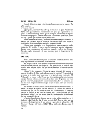 PC-69 19-Nov-96 El Señor
Amada Misionera, aquí estoy tomando nuevamente tu mano… Tu,
¿Me amas?…
(¡Te adoro, Señor!)
¡Qué gusto, confesaste tu culpa y ahora estás en paz. Perdóname,
hijita, tenía que darte una prueba como esta para que sepas que no Me
gusta la desobediencia y menos que te acerques a recibirme ni siquiera
llevando una pequeña falta en el corazón. Tu alma Me pertenece, ¿cómo
no voy a querer que alcance mayor perfección?
Como ahora estás limpia y necesitan mucha fuerza para defender el
evento que está a un paso de perderse, He querido dejar estas muestras
irrefutables de Mi complacencia con la causa de ustedes.
Ahora, toma fotografías en tu dormitorio, en nuestro oratorio, en las
imágenes del pasillo. Te ruego que lo hagas con las dos máquinas…
Luego toma nuevamente el cuaderno cuando vuelvas del Rosario.
Sacarás copias solamente de este mensaje, por la importancia del
momento.
Más tarde.
Hijita, vamos a trabajar un poco, lo suficiente para hablar de un tema
muy agradable en el crecimiento de Mi criatura.
En la época de Mi vida terrena, los gentiles consideraban imposible
que el hombre pudiese ser amigo de Dios, puesto que la amistad hace
iguales a los amigos. Yo les dije que son Mis amigos si hacen lo que les
mando.
Ahora Yo les pregunto: ¿No es la mayor necedad del hombre el
querer vivir lejos de Dios pudiendo gozar de Su amistad? Yo amo toda la
creación y lo único que aborrezco es el pecado que contradice Mi
Voluntad y se opone a ella. Piensa que si se castigara al pecador con un
castigo físico y además, encerrándolo a cinco años de prisión por cada
pecado cometido, seguramente nunca lo cometería. Pero es tan necio que
no cree en el fuego del infierno, lugar al que irá para arder por toda una
eternidad.
Ser hombre o mujer, denota un ser racional que obra conforme a la
razón, no según el apetito de sus sentidos. Y a quien no cree en el
infierno dile que con esa mente racional, lea Deuteronomio 32, 29 y que
prevea el futuro. Y así está Mi Iglesia hoy. ¿Sabes quiénes son los
verdaderos sabios? Los que viven para Mí, para cumplir Mi Voluntad,
los que buscan Mi Gloria.
¡Cuántos Sacerdotes y Obispos que se creían sabios, están hoy en el
infierno! ¡Qué bajo los ha llevado su soberbia! ¡Pobres hijos que no
reconocen la importancia de un acto de reparación y adoración a Mi
Cuerpo y Sangre divinos!… Nihil video, nisi putredinem, ossa et
vermes.
86
 