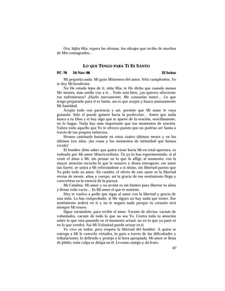 Ora, hijita Mía, repara las ofensas, los ultrajes que recibo de muchos
de Mis consagrados…
LO QUE TENGO PARA TI ES SANTO
PC-70 24-Nov-96 El Señor
Mi pequeña nada, Mi gran Misionera del amor, feliz cumpleaños, Yo
te doy Mi bendición.
No He estado lejos de ti, niña Mía, te He dicho que cuando menos
Me sientes, más unido voy a ti… Todo está bien, ¿no quieres ofrecerme
tus sufrimientos? ¡Hazlo nuevamente, Me consuelas tanto!… Lo que
tengo preparado para ti es Santo, así es que acepta y busca ansiosamente
Mi Santidad.
Acepta todo con paciencia y así, permite que Mi amor te vaya
guiando. Sólo el puede guiarte hacia la perfección… Antes que nada
busca a tu Dios y si hay algo que te aparte de la oración, sencillamente,
no lo hagas. Nada hay más importante que tus momentos de oración.
Valora todo aquello que Yo te ofrezco puesto que no podrías ser Santa a
través de tus propios esfuerzos.
Hemos caminado bastante en estos cuatro últimos meses y en los
últimos tres años, ¡las cosas y los momentos de intimidad que hemos
vivido!
El hombre debe saber que quien viene hacia Mí en total apertura, es
rodeado por Mi amor Misericordioso. Tú ya lo has experimentado, si al
venir el alma a Mí, sin pensar en lo que la aflige al momento; con la
mayor atención escucha lo que le susurro y desea entregarse; ese amor
tan fuerte, se unirá a Mí reforzándose a sí mimo, sin libertad puesto que
Yo pido todo su amor. En cambio, el efecto de este amor es la libertad
eterna de mente, alma y cuerpo; así la gracia de ese sentimiento llega a
convertirse en la esencia de la pureza.
Mi Catalina, Mi amor y su acción es sin límites para libertar tu alma
y llenar todo vacío… Es Mi amor el que te sostiene.
Hoy te vuelvo a pedir que sigas al amor con la libertad y gracia de
una niña. Lo has comprobado, si Me sigues no hay nada que temer. Ese
sentimiento arderá en ti y no te negará nada porque tu corazón será
siempre Mi tesoro.
Sigue vaciándote, para recibir el amor. Vacíate de afectos, vacíate de
voluntades, vacíate de todo lo que no sea Yo. Centra toda tu atención
sobre lo que está pasando en el momento actual, no en lo que ya pasó ni
en lo que vendrá. Así Mi Voluntad puede actuar en ti.
Yo vivo en todos, pero respeto la libertad del hombre. A quien se
entrega a Mí le concedo virtudes, lo guío a través de las dificultades y
tribulaciones; lo defiendo y protejo a la hora apropiada. Mi amor se llena
de júbilo; toda culpa se disipa en él. Levanta castigo y da fruto.
87
 