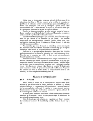 Hijita, toma tu tiempo para progresar a través de la oración. Si tu
abandonas tu alma en Mí, no temerás a la envidia ni buscarás ser
justificada de palabra o acción. Comprende que para recibir Mis gracias,
tienes que entregarte aun más y entregarte quiere decir saber
confiadamente que Yo actúo a través de ti para el bien de las almas que
te He confiado, a muchas de las que no conoces todavía.
Confía, no busques complacer a todos porque nunca lo lograrás.
Busca complacerme a Mí, tu Jesús. Permite que Mis gracias reemplacen
en tu vida todo aquello de lo cual aun dependes.
Deja libertad a Mi Espíritu para que actúe en ti. Ten confianza en que
todo lo que ocurre es en beneficio de las almas… No intentes
comprender, no podrías entender cómo Mi Espíritu trabaja en ti y por
qué motivo, hasta que llegue el instante en el cual alcances el más alto
nivel de abandono en Dios.
No pretendas que todo el mundo te entienda y acepte con respeto
tus decisiones. Si tú Me hubieras obedecido cuando te dije que te alejases
un tiempo, las actitudes de las personas habrían mejorado…
Enfócate en tu propio camino Conmigo, deseo que Mis elegidos
estén en paz aun en medio de las angustias que experimenten de otros.
Necesito que te prepares, que cuides tu dieta y que ores mucho para
lanzarte ya mismo al mundo.
En este momento es verdadera Sabiduría el simple hecho de estar en
silencio y soledad que hablar a quien no quiere escuchar. Hay algo que
quiero que asimiles bien: la envidia es un pecado capital y muy frecuente
en la mujer; con ese prototipo de personas vas a encontrarte muchas
veces y de ellas debes escapar. ¿Qué harás en cambio? Trabajar para
estar en calma y cuidar de permanecer enfocada en Mi amor. Porque si
las palabras de otros te afectan tanto, es porque todavía eres de este
mundo y no estás completamente entregada a Mí.
SILENCIO Y CONTEMPLACIÓN
PC-71 24-Nov-96 El Señor
Ahora vamos a hablar de la contemplación, porque debes estar
segura de que el corazón se limpia mediante el silencio. Al mismo
tiempo el silencio va a un aumento del conocimiento y alcanza la virtud
de la contemplación en la cual el espíritu va en permanente ascenso.
Solemnemente te digo que el silencio es un susurro y gracia, a través de
la cual instigo a la verdad en tu corazón.
A cuanta gente le vendría mejor estar callada y en soledad, que estar
viéndose a así misma a través de sus propios ojos de sabiduría, no
permitiendo ser guiados por otros.
Sólo el silencio permite al alma ser regulada por Dios y caminar
floreciendo en los dones de humildad y castidad divinas. Y aun voy a
88
 