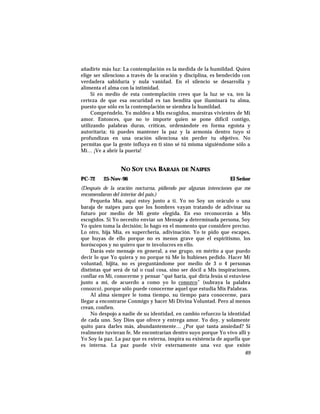 añadirte más luz: La contemplación es la medida de la humildad. Quien
elige ser silencioso a través de la oración y disciplina, es bendecido con
verdadera sabiduría y nula vanidad. En el silencio se desarrolla y
alimenta el alma con la intimidad.
Si en medio de esta contemplación crees que la luz se va, ten la
certeza de que esa oscuridad es tan bendita que iluminará tu alma,
puesto que sólo en la contemplación se siembra la humildad.
Compréndelo, Yo moldeo a Mis escogidos, muestras vivientes de Mi
amor. Entonces, que no te importe quien se pone difícil contigo,
utilizando palabras duras, críticas, ordenándote en forma egoísta y
autoritaria; tú puedes mantener la paz y la armonía dentro tuyo si
profundizas en una oración silenciosa sin perder tu objetivo. No
permitas que la gente influya en ti sino sé tú misma siguiéndome sólo a
Mí… ¡Ve a abrir la puerta!
NO SOY UNA BARAJA DE NAIPES
PC-72 25-Nov-96 El Señor
(Después de la oración nocturna, pidiendo por algunas intenciones que me
encomendaron del interior del pais.)
Pequeña Mía, aquí estoy junto a ti. Yo no Soy un oráculo o una
baraja de naipes para que los hombres vayan tratando de adivinar su
futuro por medio de Mi gente elegida. En eso reconocerán a Mis
escogidos. Si Yo necesito enviar un Mensaje a determinada persona, Soy
Yo quien toma la decisión; lo hago en el momento que considere preciso.
Lo otro, hija Mía, es superchería, adivinación. Yo te pido que escapes,
que huyas de ello porque no es menos grave que el espiritismo, los
horóscopos y no quiero que te involucres en ello.
Darás este mensaje en general, a ese grupo, en mérito a que puedo
decir lo que Yo quiera y no porque tú Me lo hubieses pedido. Hacer Mi
voluntad, hijita, no es preguntándome por medio de 3 o 4 personas
distintas qué será de tal o cual cosa, sino ser dócil a Mis inspiraciones,
confiar en Mí, conocerme y pensar “qué haría, qué diría Jesús si estuviese
junto a mí, de acuerdo a como yo lo conozco” (subraya la palabra
conozco), porque sólo puede conocerme aquel que estudia Mis Palabras.
Al alma siempre le toma tiempo, su tiempo para conocerme, para
llegar a encontrarse Conmigo y hacer Mi Divina Voluntad. Pero al menos
crean, confíen.
No despojo a nadie de su identidad, en cambio refuerzo la identidad
de cada uno. Soy Dios que ofrece y entrega amor. Yo doy, y solamente
quito para darles más, abundantemente… ¿Por qué tanta ansiedad? Si
realmente tuvieran fe, Me encontrarían dentro suyo porque Yo vivo allí y
Yo Soy la paz. La paz que es externa, inspira su existencia de aquella que
es interna. La paz puede vivir externamente una vez que existe
89
 