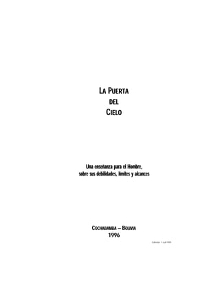 LA PUERTA
DEL

CIELO

Una enseñanza para el Hombre,
sobre sus debilidades, límites y alcances

COCHABAMBA — BOLIVIA
1996
Edición: 1-Jul-1999

 