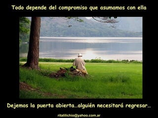 Todo depende del compromiso que asumamos con ella
Dejemos la puerta abierta…alguién necesitará regresar…
ritalilichio@yahoo.com.ar
 