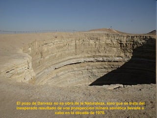 El pozo de Darvaza no es obra de la Naturaleza, sino que se trata del inesperado resultado de una prospección minera soviética llevada a  cabo en la década de 1970.  