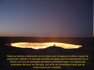 Nadie se atrevía a descender por el cráter para recuperar el valioso equipo de perforación, debido a la elevada cantidad de gases tóxicos provenientes de su interior; así que los geólogos decidieron prenderle fuego a los gases que emanaban del pozo de Darvaza, con el fin de incinerarlos hasta que se consumieran por completo.  
